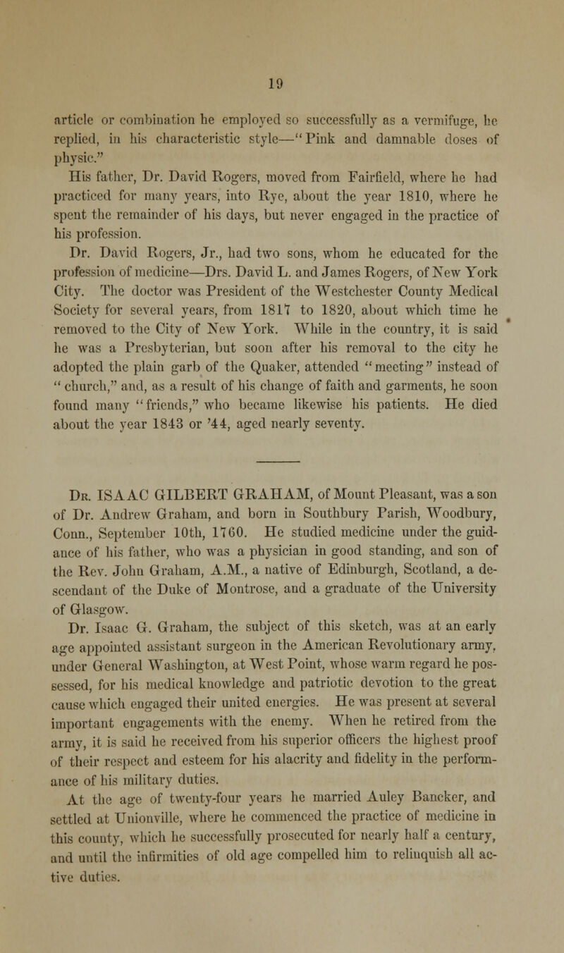 article or combination he employed so successfully as a vermifuge, be replied, in his characteristic style— Pink and damnable doses of physic. His father, Dr. David Rogers, moved from Fairfield, where he had practiced for many years, into Rye, about the year 1810, where he spent the remainder of his days, but never engaged in the practice of his profession. Dr. David Rogers, Jr., had two sons, whom he educated for the profession of medicine—Drs. David L. and James Rogers, of New York City. The doctor was President of the Westchester County Medical Society for several years, from 1811 to 1820, about which time he removed to the City of New York. While in the country, it is said he was a Presbyterian, but soon after his removal to the city he adopted the plain garb of the Quaker, attended meeting instead of  church, and, as a result of his change of faith and garments, he soon found many  friends, who became likewise his patients. He died about the year 1843 or '44, aged nearly seventy. Dr. ISAAC GILBERT GRAHAM, of Mount Pleasant, was a son of Dr. Andrew Graham, and born in Southbury Parish, Woodbury, Conn., September 10th, 1160. He studied medicine under the guid- ance of his father, who was a physician in good standing, and son of the Rev. John Graham, A.M., a native of Edinburgh, Scotland, a de- scendant of the Duke of Montrose, and a graduate of the University of Glasgow. Dr. Isaac G. Graham, the subject of this sketch, was at an early age appointed assistant surgeon in the American Revolutionary army, under General Washington, at West Point, whose warm regard he pos- sessed, for his medical knowledge and patriotic devotion to the great cause which eugaged their united energies. He was present at several important engagements with the enemy. When he retired from the army, it is said he received from his superior officers the highest proof of their respect and esteem for his alacrity and fidelity in the perform- ance of his military duties. At the age of twenty-four years he married Auley Bancker, and settled at Unionville, where he commenced the practice of medicine in this county, which he successfully prosecuted for nearly half a century, and until the infirmities of old age compelled him to relinquish all ac- tive duties.