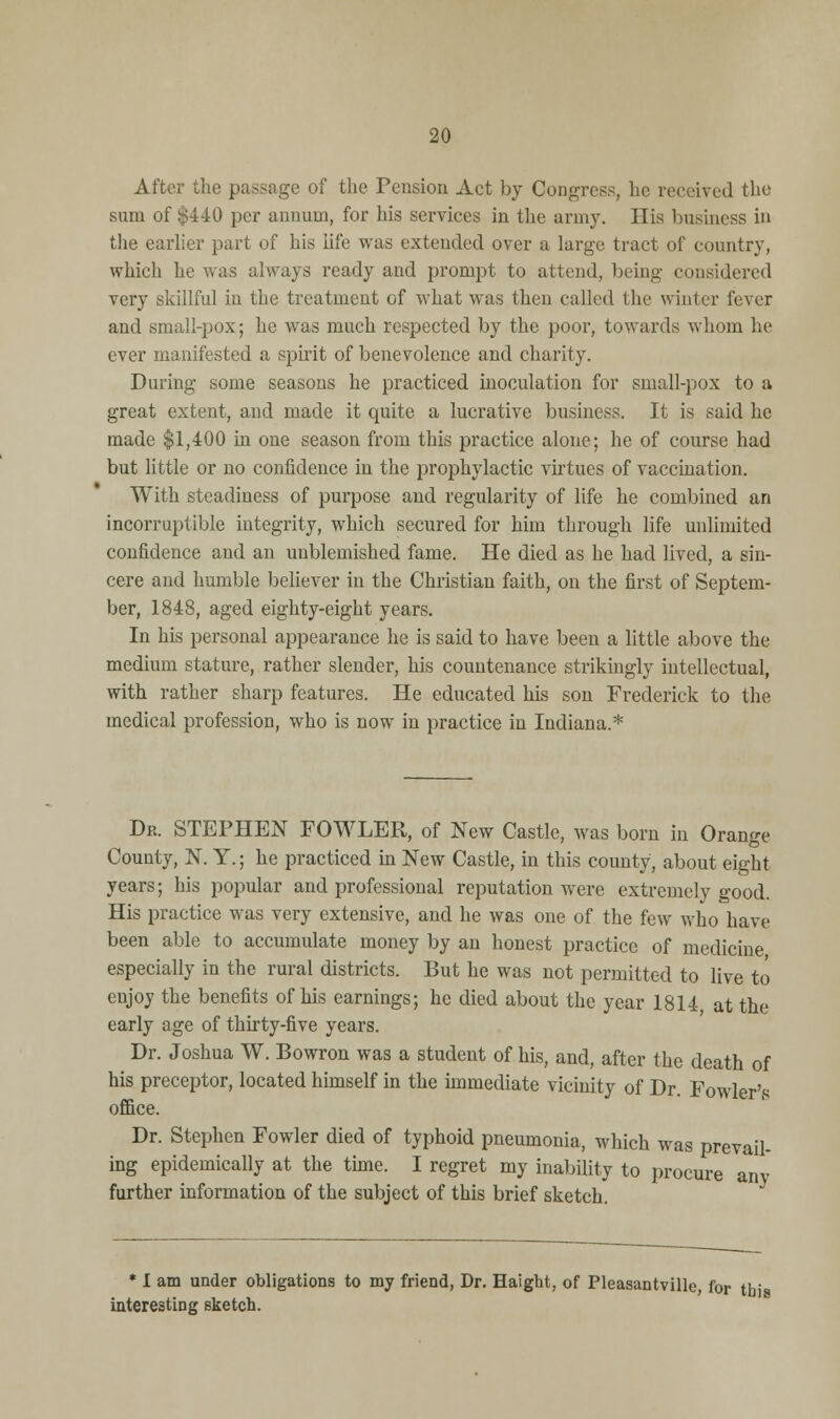 After the passage of the Pension Act by Congress, he received the sum of $440 per annum, for his services in the army. His business in the earlier part of his life was extended over a large tract of country, which he was always ready and prompt to attend, being considered very skillful in the treatment of what was then called the winter fever and small-pox; he was much respected by the poor, towards whom he ever manifested a spirit of benevolence and charity. During some seasons he practiced inoculation for small-pox to a great extent, and made it quite a lucrative business. It is said he made $1,400 in one season from this practice alone; he of course had but little or no confidence in the prophylactic virtues of vaccination. With steadiness of purpose and regularity of life he combined an incorruptible integrity, which secured for him through life unlimited confidence and an unblemished fame. He died as he had lived, a sin- cere and humble believer in the Christian faith, on the first of Septem- ber, 1848, aged eighty-eight years. In his personal appearance he is said to have been a little above the medium stature, rather slender, his countenance strikingly intellectual, with rather sharp features. He educated his son Frederick to the medical profession, who is now in practice in Indiana.* Dr. STEPHEN FOWLER, of New Castle, was born in Orange County, N. Y.; he practiced in New Castle, in this county, about eight years; his popular and professional reputation were extremely good. His practice was very extensive, and he was one of the few who have been able to accumulate money by an honest practice of medicine especially in the rural districts. But he was not permitted to live to enjoy the benefits of his earnings; he died about the year 1814 at the early age of thirty-five years. Dr. Joshua W. Bowron was a student of his, and, after the death of his preceptor, located himself in the immediate vicinity of Dr. Fowler's office. Dr. Stephen Fowler died of typhoid pneumonia, which was prevail- ing epidemically at the time. I regret my inability to procure any further information of the subject of this brief sketch. I am under obligations to my friend, Dr. Haight, of Pleasantville, for tb' restintr sketch. interesting sketch