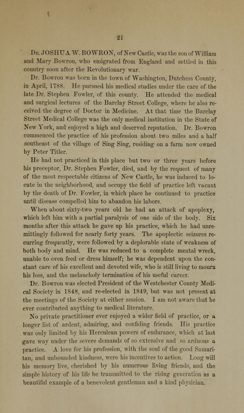 Dr. JOSHUA W. BO WRON, of New Castle, was the son of William and Mary Bowron, who emigrated from England and settled in this country soon after the Revolutionary war. Dr. Bowron was born in the town of Washington, Dutchess County, in April, 1188. He pursued his medical studies under the care of the late Dr. Stephen Fowler, of this county. He attended the medical and surgical lectures of the Barclay Street College, where he also re- ceived the degree of Doctor in Medicine. At that time the Barclay Street Medical College was the only medical institution in the State of New York, and enjoyed a high and deserved reputation. Dr. Bowron commenced the practice of his profession about two miles and a half southeast of the village of Sing Sing, residing on a farm now owned by Peter Titler. He had not practiced in this place but two or three years before his preceptor, Dr. Stephen Fowler, died, and by the request of many of the most respectable citizens of New Castle, he was induced to lo- cate in the neighborhood, and occupy the field of practice left vacant by the death of Dr. Fowler, in which place he continued to practice until disease compelled him to abandon his labors. When about sixty-two years old he had an attack of apoplexy, which left him with a partial paralysis of one side of the body. Six months after this attack he gave up his practice, which he had unre- mittingly followed for nearly forty years. The apoplectic seizures re- curring frequently, were followed by a deplorable state of weakness of both body and mind. He was reduced to a complete mental wreck, unable to even feed or dress himself; he was dependent upon the con- stant care of his excellent and devoted wife, who is still living to mourn his loss, and the melancholy termination of his useful career. Dr. Bowron was elected President of the Westchester County Medi- cal Society in 1848, and re-elected in 1849, but was not present at the meetings of the Society at either session. I am not aware that he ever contributed anything to medical literature. No private practitioner ever enjoyed a wider field of practice, or a longer list of ardent, admiring, and confiding friends. His practice was only limited by his Herculean powers of endurance, which at last gave way under the severe demands of so extensive and so arduous a practice. A love for his profession, with the soul of the good Samari- tan, and unbounded kindness, were his incentives to action. Long will his memory live, cherished by his numerous living friends, and the simple history of his life be transmitted to the rising generation as a beautiful example of a benevolent gentleman and a kind physician.
