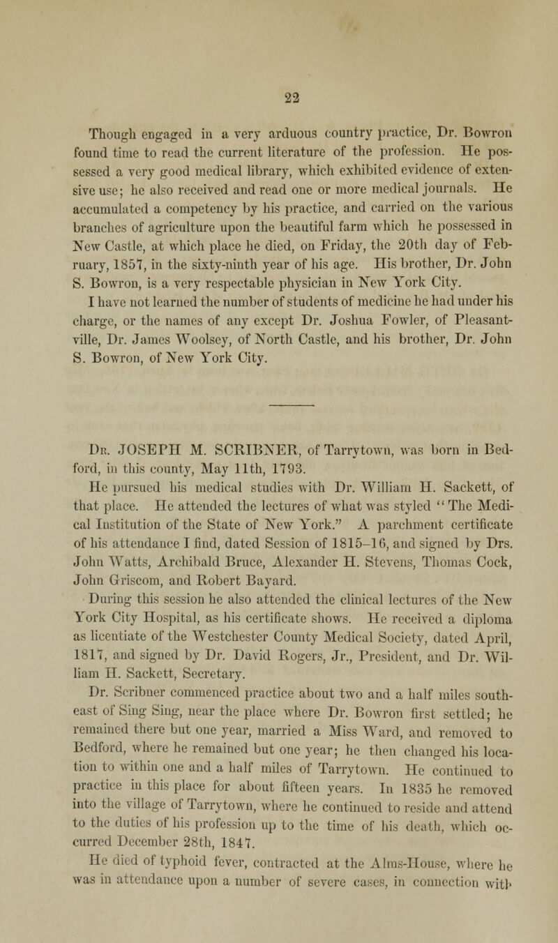 Though engaged in a very arduous country practice, Dr. Bowron found time to read the current literature of the profession. He pos- sessed a very good medical library, which exhibited evidence of exten- sive use; he also received and read one or more medical journals. He accumulated a competency by his practice, and carried on the various branches of agriculture upon the beautiful farm which he possessed in New Castle, at which place he died, on Friday, the 20th day of Feb- ruary, 1857, in the sixty-ninth year of his age. His brother, Dr. John S. Bowron, is a very respectable physician in New York City. I have not learned the number of students of medicine he had under his charge, or the names of any except Dr. Joshua Fowler, of Pleasant- ville, Dr. James Woolscy, of North Castle, and his brother, Dr. John S. Bowron, of New York City. Dr. JOSEPH M. SCRIBNER, of Tarrytown, was born in Bed- ford, in this county, May 11th, 1793. He pursued his medical studies with Dr. William H. Sackett, of that place. He attended the lectures of what was styled  The Medi- cal Institution of the State of New York. A parchment certificate of his attendance I find, dated Session of 1815-16, and signed by Drs. John Watts, Archibald Bruce, Alexander H. Stevens, Thomas Cock, John Griscom, and Robert Bayard. During this session he also attended the clinical lectures of the New York City Hospital, as his certificate shows. He received a diploma as licentiate of the Westchester County Medical Society, dated April, 1817, and signed by Dr. David Rogers, Jr., President, and Dr. Wil- liam H. Sackett, Secretary. Dr. Scribner commenced practice about two and a half miles south- east of Sing Sing, near the place where Dr. Bowron first settled; he remained there but one year, married a Miss Ward, and removed to Bedford, where he remained but one year; he then changed his loca- tion to within one and a half miles of Tarrytown. He continued to practice in this place for about fifteen years. In 1835 he removed iuto the village of Tarrytown, where he continued to reside and attend to the duties of his profession up to the time of his death, which oc- curred December 28th, 1847. He died of typhoid fever, contracted at the Aims-House, where he was in attendance upon a number of severe cases, in connection with