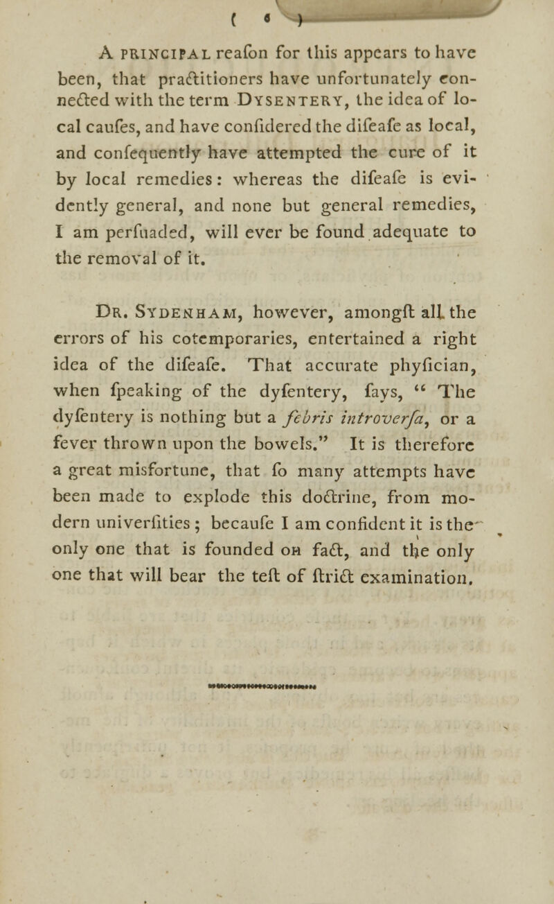 A principal reafon for this appears to have been, that practitioners have unfortunately con- nected with the term Dysentery, the idea of lo- cal caufes, and have confidered the difeafe as local, and confequently have attempted the cure of it by local remedies: whereas the difeafe is evi- dently general, and none but general remedies, I am perfuaded, will ever be found adequate to the removal of it. Dr. Sydenham, however, amongfl all the errors of his cotcmporaries, entertained a right idea of the difeafe. That accurate phyfician, when fpeaking of the dyfentery, fays,  The dyfentery is nothing but a febris hitroverfa, or a fever thrown upon the bowels. It is therefore a great misfortune, that fo many attempts have been made to explode this do&rine, from mo- dern univerlities ; becaufe I am confident it is the only one that is founded oh fact, and the only one that will bear the teft of ftridt examination. WMO.OWttC.Ha.DIM.MIM