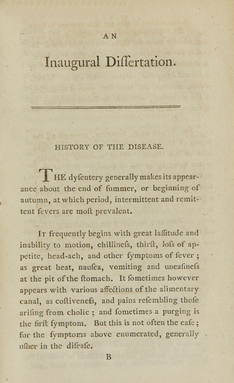 A N Inaugural DiiTertation. HISTORY OF THE DISEASE. j_ HE dyfentery generally makes its appear- ance about the end of dimmer, or beginning of autumn, at which period, intermittent and remit- tent fevers are mod prevalent. It frequently begins with great, lafiitude and inability to motion, chillinefs, third, lofs of ap- petite, head-ach, and other fymptoms of fever ; as great heat, naufea, vomiting and uneafmefs at the pit of the domach. It fometimes however appears with various affections of the alimentary canal, as codivenefs, and pains refembling thofe arifing from cholic ; and fometimes a purging is the firft fymptom. But this is not often the cafe : for the fymptoms above enumerated, generally uflier in the difeafe. B