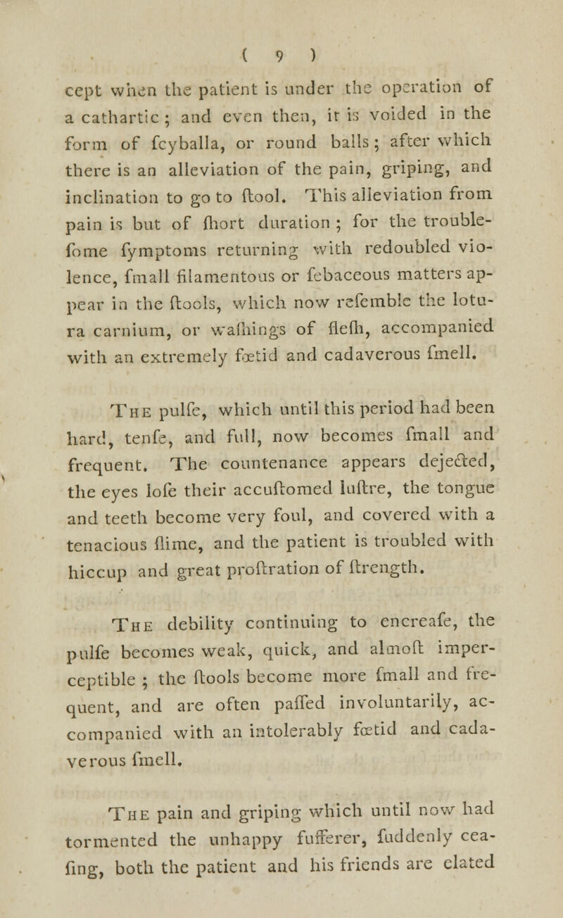 cept when the patient is under the operation of a cathartic ; and even then, iris voided in the form of fcyballa, or round balls; after which there is an alleviation of the pain, griping, and inclination to go to (tool. This alleviation from pain is but of fhort duration ; for the trouble- fome fymptoms returning with redoubled vio- lence, fmall filamentous or fcbaceous matters ap- pear in the (tools, which now referable the lotu- ra carnium, or warnings of flefh, accompanied with an extremely foetid and cadaverous fmell. The pulfe, which until this period had been hard, tenfe, and full, now becomes fmall and frequent. The countenance appears dejected, the eyes lofe their accuftomed luftre, the tongue and teeth become very foul, and covered with a tenacious (lime, and the patient is troubled with hiccup and great pro fixation of ftrcngth. The debility continuing to encreafe, the pulfe becomes weak, quick, and aloiofi: imper- ceptible ; the ftools become more fmall and fre- quent, and are often paffed involuntarily, ac- companied with an intolerably foetid and cada- verous fmell. The pain and griping which until now had tormented the unhappy fufferer, fuddenly cea- fing, both the patient and his friends are elated