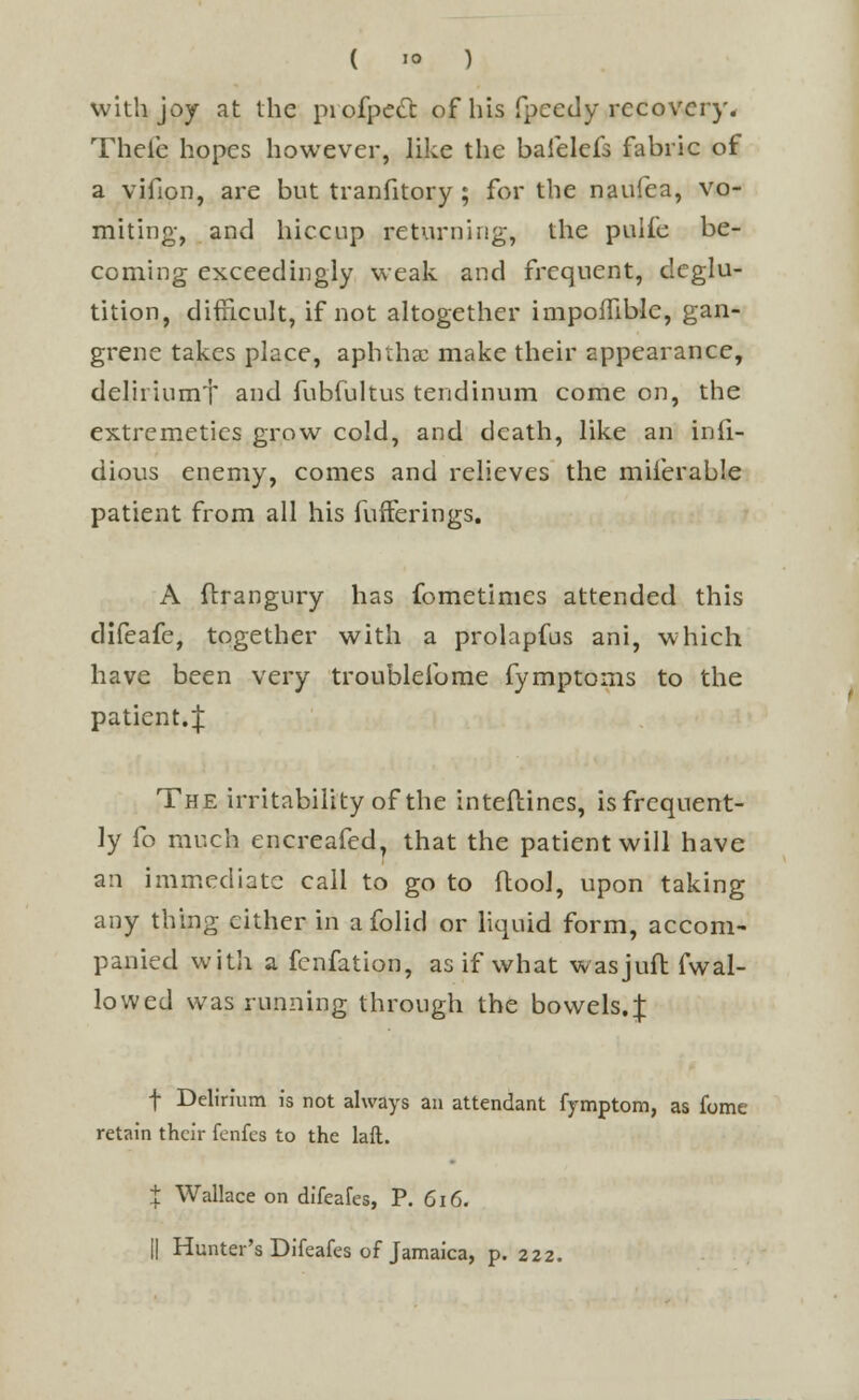 with joy at the piofpett of his fpeedy recovery. Theic hopes however, like the baielefs fabric of a vifion, are but tranfitory ; for the naufea, vo- miting, and hiccup returning, the pulfe be- coming exceedingly weak and frequent, deglu- tition, difficult, if not altogether impoflible, gan- grene takes place, aphtha: make their appearance, delii iumt and fubfultus tendinum come on, the extremeties grow cold, and death, like an infi- dious enemy, comes and relieves the milerable patient from all his fufferings. A flrangury has fometimes attended this difeafe, together with a prolapfus ani, which have been very troublelbme fymptoms to the patient.;}; The irritability of the inteftines, is frequent- ly fo much encreafed, that the patient will have an immediate call to go to (tool, upon taking any thing either in afolid or liquid form, accom- panied with a fenfation, as if what wasjuft fwal- lowed was running through the bowels. J f Delirium is not always an attendant fymptom, as fome retain their fenfes to the laft. X Wallace on difeafes, P. 616. || Hunter's Difeafes of Jamaica, p. 222.