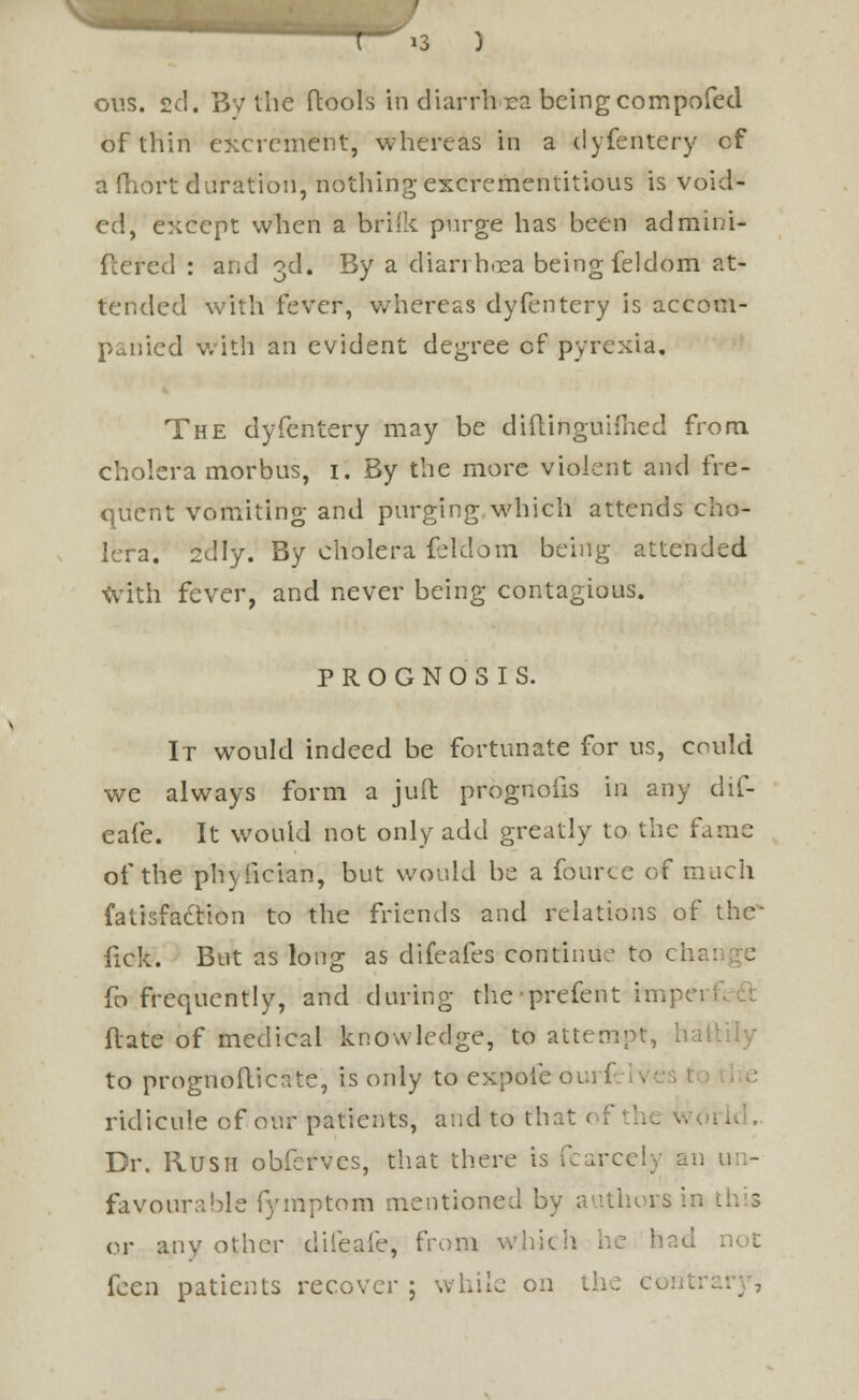 ous. 2d. By the ftools in diarrhea beingcompofed of thin excrement, whereas in a clyfeiitery cf afhort duration, nothing excrementitious is void- ed, except when a brifk purge has been admini- fcered : and 3d. By a diarrhoea being feldom at- tended with fever, whereas dyfentery is accom- d with an evident degree of pyrexia. The dyfentery may be diftinguifned from cholera morbus, 1. By the more violent and fre- quent vomiting and purging which attends cho- lera. 2dly. By cholera feldom being attended with fever, and never being contagious. PROGNOSIS. It would indeed be fortunate for us, could we always form a juft prognofis in any dif- eafe. It would not only add greatly to the fame of the phvfician, but would be a fource of much fatisfaclion to the friends and relations of the fick. But as long as difeafes continue to cha fo frequently, and during the prefent impci ■ flate of medical knowledge, to attempt, hail to prognofticnte, is ordy to expole oui f ridicule of our patients, and to that of the w< Dr. Rush obferves, that there is fcarcelv an un- favourable fymptom mentioned by authors in or any other difeafe, from whic feen patients recover ; while on the c.