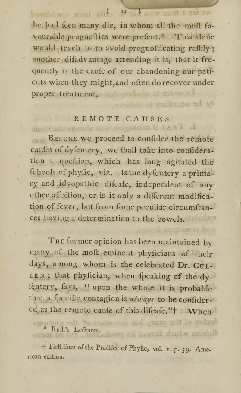 he had icen many die, in whom all the moll fa- vourable prognostics were prelent.* This alone would teach us to avoid prognosticating rafhly ; another difadvantage attending it is, that it fre- quently is the caufe of our abandoning our pati- ents when they might,and often do recover under proper treatment. REMOTE CAUSES. Before we proceed to confider the remote caufes of dyfentery, we mall take into confidera- tion a queftion, which has long agitated the fchools of phyfic, viz. Is the dyfentery a prima- ry and idyopathic difeafe, independent of any other affection, or is it only a different modifica- tion of fever, but from fome peculiar circumfcan- ces having a determination to the bowels. The former opinion has been maintained by many of the mod eminent phyiicians of their daysf among whom is the celebrated Dr. Cul- len ; that phyfician, when fpeaking of the dy- fentery, fays,  upon the whole it is probable that a fpecifiC contagion is always to be confider- ed, as the remote caufe of this difeafe.f When * Rum's Ledui-es. f Firft lines of the Practice of Phyfic, vol. r. p. 59. Ame- rican edition.