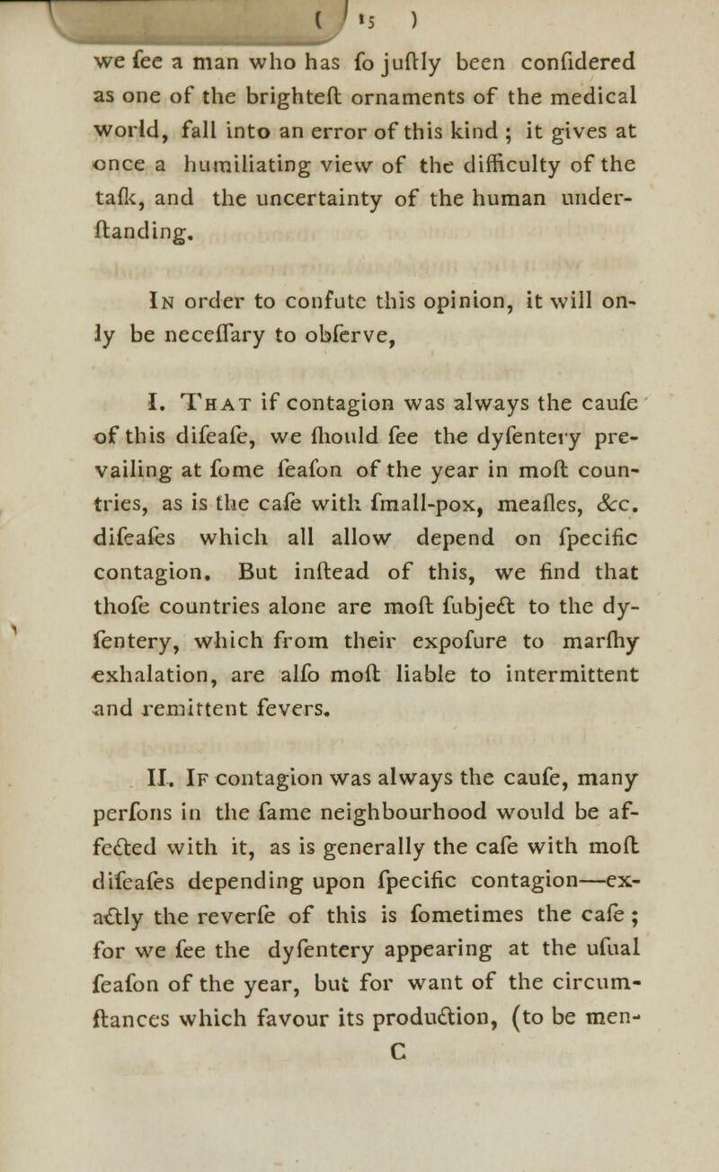 we fee a man who has fo juftly been confidered as one of the brighteft ornaments of the medical world, fall into an error of this kind ; it gives at once a humiliating view of the difficulty of the talk, and the uncertainty of the human under- ftanding. In order to confute this opinion, it will on- ly be neceffary to obferve, I. That if contagion was always the caufe of this difeafe, we fhould fee the dyfentery pre- vailing at fome feafon of the year in mod coun- tries, as is the cafe with fmall-pox, meafles, Sec. difeafes which all allow depend on fpecific contagion. But inftead of this, we find that thofe countries alone are moft fubject to the dy- fentery, which from their expofure to marfliy exhalation, are alfo moll liable to intermittent and remittent fevers. II. If contagion was always the caufe, many perfons in the fame neighbourhood would be af- fected with it, as is generally the cafe with mod difeafes depending upon fpecific contagion—ex- actly the reverfe of this is fometimes the cafe ; for we fee the dyfentery appearing at the ufual feafon of the year, but for want of the circum- ftances which favour its production, (to be men- C