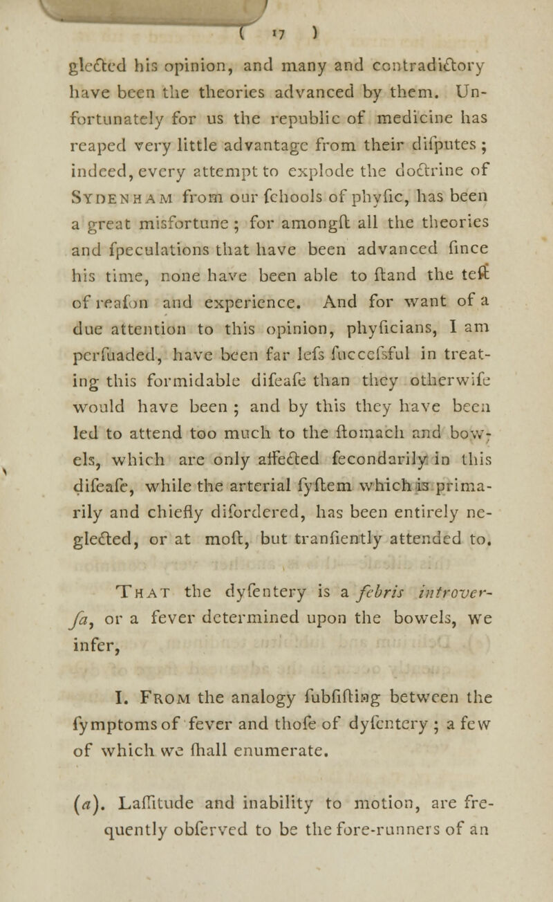 glcdted his opinion, and many and contradictory have been the theories advanced by them. Un- fortunately for us the republic of medicine has reaped very little advantage from their difputes ; indeed, every attempt to explode the doftrine of Sydenham from our fchools of phyfic, has been a great misfortune ; for amongft all the theories and fpeculations that have been advanced fince his time, none have been able to (land the tefib of reaion and experience. And for want of a due attention to this opinion, phyficians, I am pcrfuaded, have been far lefs fuccefsful in treat- ing this formidable difeafe than they otherwife would have been ; and by this they have been led to attend too much to the flomach and bow- els, which are only aifedted fecondarily in this difeafe, while the arterial fyftem which is prima- rily and chiefly difordered, has been entirely ne- glected, or at mod, but tranfiently attended to. That the dyfentery is a febris introver- fa9 or a fever determined upon the bowels, we infer, I. From the analogy fubfifting between the fymptomsof fever and thofe of dyfentery ; a few of which we (hall enumerate. (a). Latitude and inability to motion, are fre- quently obferved to be the fore-runners of an