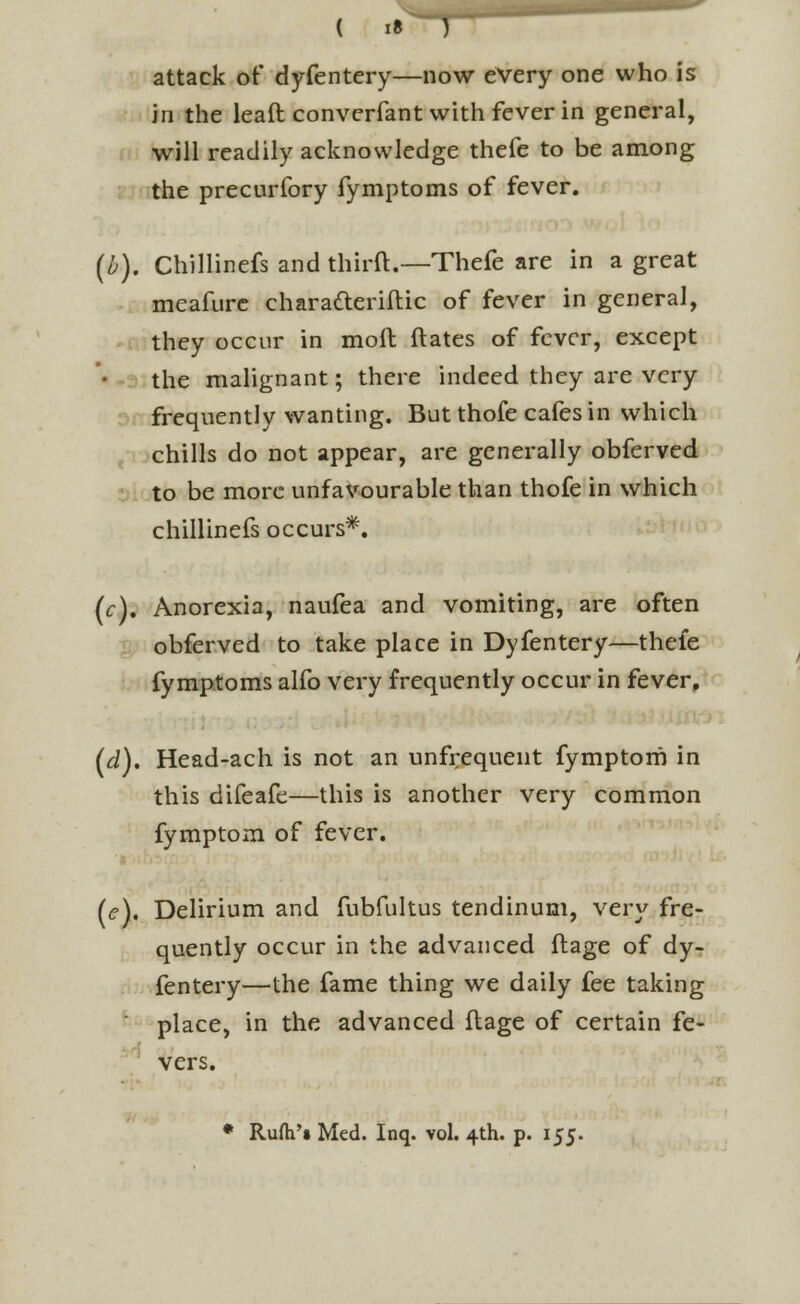 I? attack of dyfentery—now every one who is in the leaft converfant with fever in general, will readily acknowledge thefe to be among the precurfory fymptoms of fever. (b). Chillinefs and thirft.—Thefe are in a great meafure charafteriftic of fever in general, they occur in moil; ftates of fever, except the malignant; there indeed they are very frequently wanting. But thofe cafes in which chills do not appear, are generally obferved to be more unfavourable than thofe in which chillinefs occurs*. (f). Anorexia, naufea and vomiting, are often obferved to take place in Dyfentery—thefe fymptoms alfo very frequently occur in fever, (d). Head-ach is not an unfrequent fymptom in this difeafe—this is another very common fymptom of fever. (e). Delirium and fubfultus tendinum, very fre- quently occur in the advanced ftage of dy- fentery—the fame thing we daily fee taking place, in the advanced ftage of certain fe- vers. • Rufh'« Med. Inq. vol. 4th. p. 155.