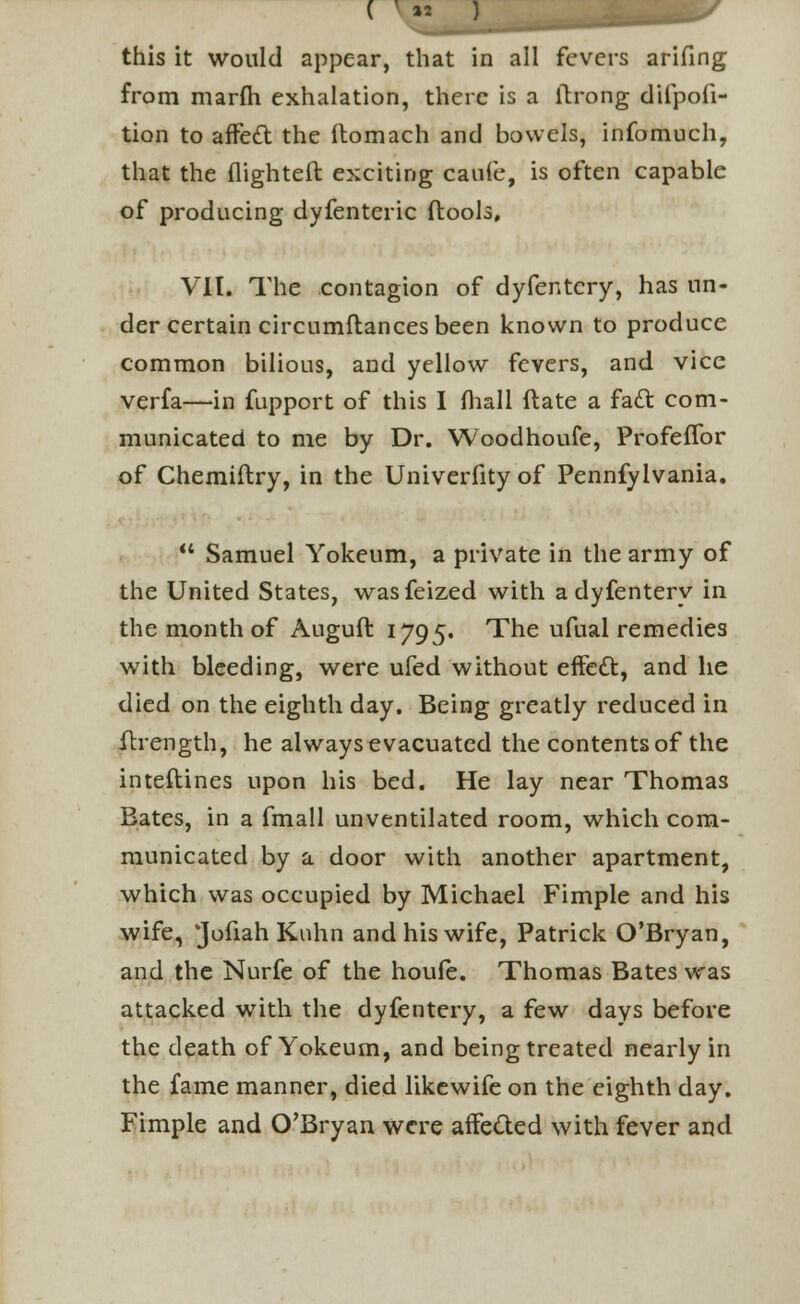 from marfh exhalation, there is a ltrong difpofi- tion to affect the itomach and bowels, infomuch, that the flighted exciting caufe, is often capable of producing dyfenteric flools, VII. The contagion of dyfentery, has un- der certain circumftances been known to produce common bilious, and yellow fevers, and vice verfa—in fupport of this I fhall flate a facl: com- municated to me by Dr. Woodhoufe, ProfefTor of Chemiftry, in the Univerfityof Pennfylvania.  Samuel Yokeum, a private in the army of the United States, wasfeized with a dyfentery in the month of Auguft 1795. The ufual remedies with bleeding, were ufed without effect, and he died on the eighth day. Being greatly reduced in ftrength, he always evacuated the contents of the interlines upon his bed. He lay near Thomas Bates, in a fmall unventilated room, which com- municated by a door with another apartment, which was occupied by Michael Fimple and his wife, 'Jofiah Knhn and his wife, Patrick O'Bryan, and the Nurfe of the houfe. Thomas Bates was attacked with the dyfentery, a few days before the death of Yokeum, and being treated nearly in the fame manner, died likewife on the eighth day. Fimple and O'Bryan were affected with fever and