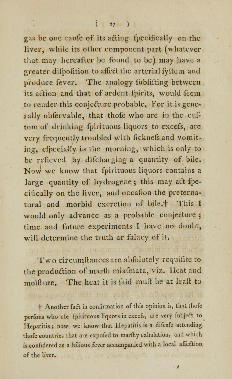 ( *7 ) gas be one caufe of its acting fpecifically on the liver, while its other component part (whatever that may hereafter be found to be) may have a greater difpofition to affect the arterial fyfte:ii and produce fever. The analogy fubfilting between its action and that of ardent fpirits, would feem to render tills conjecture probable* For it is gene- rally obfervable, that thofe who are in the cus- tom of drinking fpirituous liquors to excefs, are very frequently troubled with ficknefs and vomit- ing, efpecL^ly in the morning, which is only to be relieved by difcharging a quantity of bile. NovJ we know that fpirituous liquors contains a large quantity of hydrogene ; this may act fpe- cifically on the liver, and occafion the preterna- tural and morbid excretion of bile.t This I would only advance as a probable conjecture ; time and future experiments I have no doubt, will determine the truth or falacy of it. Two circumftances are absolutely rcquiiite to the production of marfh miafmata, viz. Heat and moifture. The heat it is faid muil be at lead to f Another fact in confirmation of this opinion is, thit thofe perfons who ufe fpirituous liquors in excefs, are very fubjed* to Hepatitis ; now we know that Hepatitis is a difeafe attending thofe countries that are expofed to marfhy exhalation, and which is confidered as a bilious fever accompanied with a local affection of the liver.