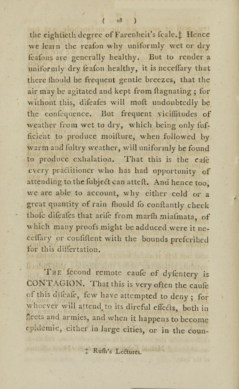 ( *8 ) the eightieth degree of Farenheit's fcalcf Hence we learn the reafon why uniformly wet or dry feafons are generally healthy. But to render a uniformly dry feafon healthy, it is neceffary that there mould be frequent gentle breezes, that the air may be agitated and kept from flagnating ; for without this, difeafes will moft undoubtedly be the confequence. But frequent viciffitudes of weather from wret to dry, which being only fuf- ficient to produce moifture, when followed by warm and fultry weather, will uniformly be found to produce exhalation. That this is the cafe every pradlitioncr who has had opportunity of attending to the fubjeft can atteft. And hence too we are able to account, why either cold or a great quantity of rain fliould fo conftantly check thole difeafes that arife from marfh miafmata, of which many proofs might be adduced were it ne- ceffary or confident with the bounds prefcribed for this diifertation. The fecond remote caufe of dyfentery is CONTAGION. That this is very often the caufe of this difeafe, few have attempted to deny; for whoever will attend^to its direful effcas, both in f:cets and armies, and when it happens to become epidemic, either in large cities, or in the coun- $ Rufh's Lefturcs.