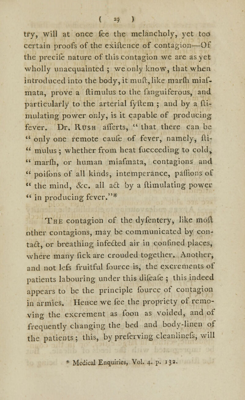 ( *9 ) try, will at once fee the melancholy, yet too certain proofs of the exiilence of contagion—Of the precife nature of this contagion we are as yet wholly unacquainted ; we only know, that when introduced into the body, it mud, like marfli miaf- mata, prove a flimulus to the fanguiferous, and particularly to the arterial fyftem ; and by a Si- mulating power only, is it capable of producing fever. Dr. Rush afferts,  that there can be  only one remote caufe of fever, namely, fli-  mulus ; whether from heat fucceeding to cold,.  marfli, or human miafmata, contagions and  poifons of all kinds, intemperance, paflions of  the mind, Sec. all aft by a (limulating power  in producing fever.* The contagion of the dyfentery, like moll other contagions, may be communicated by con- tact, or breathing infe&ed air in confined places, where many fick are crouded together. Another, and not lefs fruitful fource is, the excrements of patients labouring under this difeafe ; this indeed appears to be the principle fource of contagion in armies. Hence we fee the propriety of remo- ving the excrement as foon as voided, and of frequently changing the bed and body-linen of the patients ; this, by preferving cleanlinefs, will