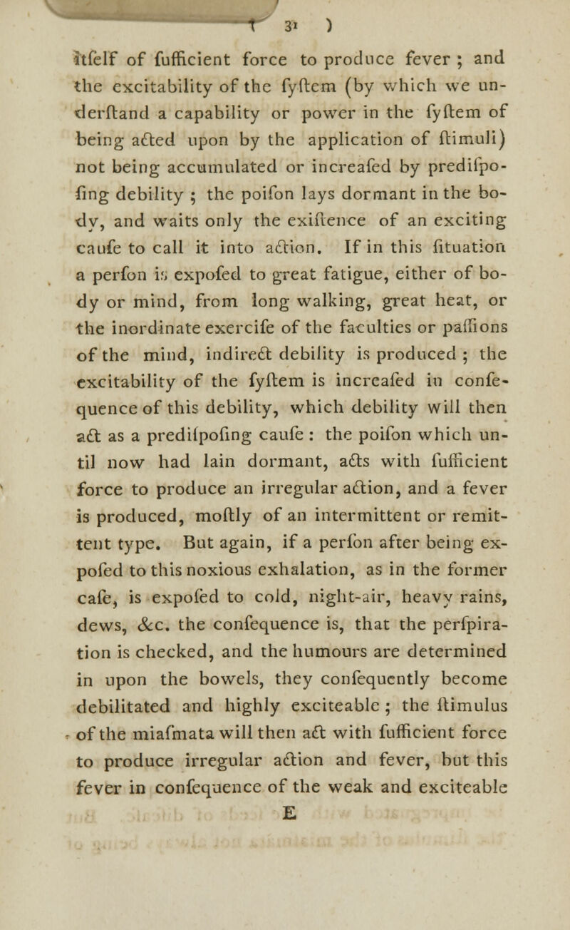 itfelf of fufficient force to produce fever ; and the excitability of the fyftem (by which we un- derstand a capability or power in the fyftem of being acted upon by the application of ftimuli) not being accumulated or increafed by prediipo- fing debility ; the poifon lays dormant in the bo- dy, and waits only the exiftenee of an exciting caufe to call it into action. If in this fituation a perfon is expofed to great fatigue, either of bo- dy or mind, from long walking, great heat, or the inordinate exercife of the faculties or paffions of the mind, indirect debility is produced ; the excitability of the fyftem is increafed in confe- quence of this debility, which debility will then act as a predilpofing caufe : the poifon which un- til now had lain dormant, acts with fuiiicient force to produce an irregular action, and a fever is produced, moftly of an intermittent or remit- tent type. But again, if a perfon after being ex- pofed to this noxious exhalation, as in the former cafe, is expofed to cold, night-air, heavy rains, dews, &c. the confequence is, that the perfora- tion is checked, and the humours are determined in upon the bowels, they confequcntly become debilitated and highly exciteable ; the ltimulus of the miafmata will then act with fufficient force to produce irregular action and fever, but this fever in confequence of the weak and exciteable E