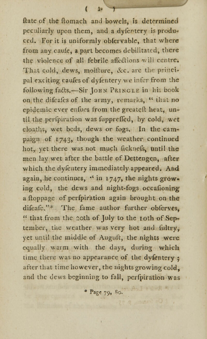 flate of the ftomach and bowels, is determined peculiarly upon them, and a dyfentery is produ- ced. For it is uniformly obfervable, that where from any caufe, a part becomes debilitated, there the violence of all febrile affections will centre. That cold, dews, moifhire, &c. are the princi- pal exciting caufes of dyfentery we infer from the following facts.—Sir John Pringle in Ms book on the difeafes of the army, remarks,  that no epidemic ever enfucs from the greateft heat, un- til the perfpiration was fupprefled, by cold, wet cloaths, wet beds, dews or fogs. In the cam- paign of 1743, though the weather continued hot, yet there was not much fickneis, until the men lay wet after the battle of Dettengen, after which the dyfentery immediately appeared. And again, he continues, •' in 1747, the nights grow- ing cold, the dews and night-fogs occafioning a ftoppage of perfpiration again brought on the difeafe.* The fame author further obferves,  that from the 20th of July to the 10th of Sep- tember, the weather was very hot and fultry, yet until the middle of Auguft, the nights were equally warm with the days, during which time there was no appearance of the dyfentery ; after that time however, the nights growing cold, and the dews beginning to fall, perfpiration was * Pag« 79» ?0-