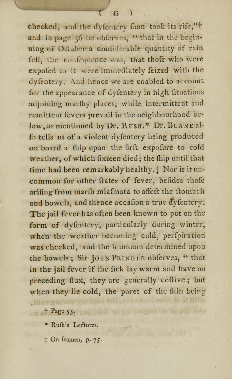  T 13 ) checked, and the dyfentery foon took its rife,!' and in page ^6 he obfervos,  that in the begin- ning of Ortub?r a confi lerable quantity of rain fell, the confe'q'feeriee wfcs, that thofe who were expoied to it were immediately feized with the dyfentery. And hence we are enabled to account for the appearance of dyfentery in high fituations adjoining marlhy places, while intermittent and remittent fevers prevail in the neighbourhood be- low, as mentioned by Dr. Rush.* Dr.BLANEal- fo tells us of a violent dyfentery being produced on board a (hip upon the firft expofure to cold weather, of which fixteen died; the fliip until that time had been remarkably healthy. J Nor is it un- common for other ftates of fever, befides thofe arifingfrom marfli miafmata to affedt the itomach and bowels, and thence occafion a true ctyfentery. The jail fever has often been known to put on the form of dyfentery, particularly during winter, when the weather becoming cold, perfpiration was checked, and the humours determined upon the bowels ; Sir JohnPringle obferves,  that in the jail fever if the fick lay warm and have no preceding flux, they are generally coftive ; but when they lie cold, the pores of the fkin bein^ t Page ss. * Rush's Leaurcs. \ On fearaen, p. 75-