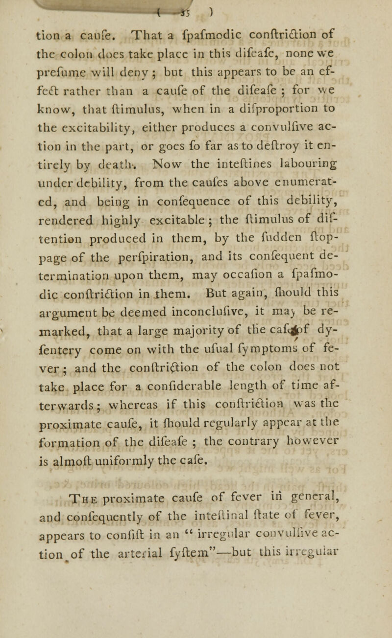 tion a caufe. That a fpafmodic conftri&ion of the colon does take place in this difeafe, none we prefume will deny ; but this appears to be an ef- fect rather than a caufe of the difeafe ; for we know, that (limulus, when in a difproportion to the excitability, either produces a convulfive ac- tion in the part, or goes fo far as to deftroy it en- tirely by death-. Now the interlines labouring under debility, from the caufes above enumerat- ed, and being in confequence of this debility, rendered highly excitable ; the {limulus of dif- tention produced in them, by the fudden flop- page of the perfpiration, and its confequent de- termination upon them, may occafion a fpafmo- dic conftriclion in .them. But again, mould this argument be deemed inconciufive, it ma) be re- marked, that a large majority of tlie cafq|pf dy- fentery come on with the ufual fymptoms of fe- ver ; and the contlri&ion of the colon does not take place for a confiderable length of time af- terwards; whereas if this conflriclion was the proximate caufe, it mould regularly appear at the formation of the difeafe ; the contrary however is almofl uniformly the cafe. The proximate caufe of fever in general, and confequently of the jnteftina] (late of fever, appears to confift in an  irregular convulfive ac- tion of the arterial fyftem—but this irregular