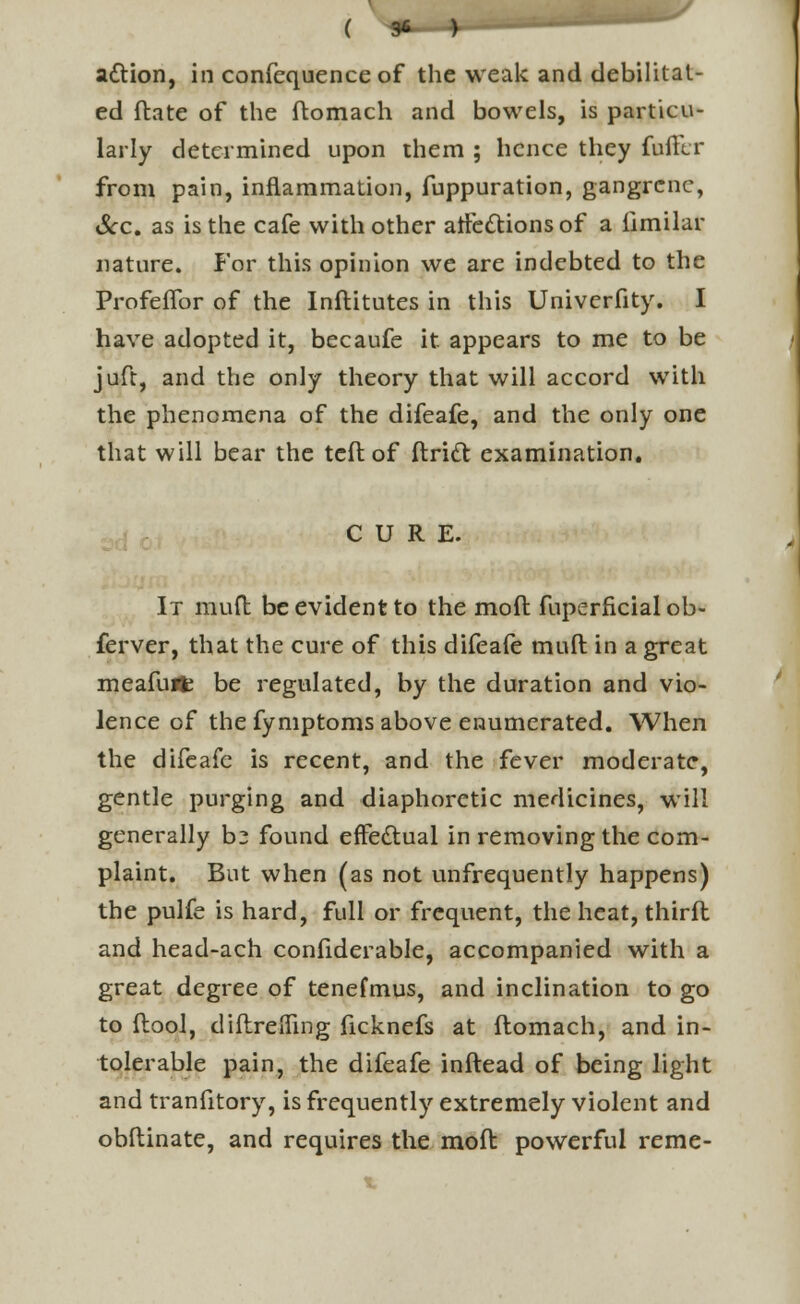 ( 1 ) attion, in confequence of the weak and debilitat- ed ftate of the ftomach and bowels, is particu- larly determined upon them ; hence they fuftlr from pain, inflammation, fuppuration, gangrene, Sec. as is the cafe with other atfc&ions of a iimilar iiature. For this opinion we are indebted to the ProfefTor of the Inftitutes in this Univerfity. I have adopted it, becaufe it appears to me to be juft, and the only theory that will accord with the phenomena of the difeafe, and the only one that will bear the tcft of ffcridt examination. CURE. It muft be evident to the moll fuperficial ob- ferver, that the cure of this difeafe muft in a great meafuflfc be regulated, by the duration and vio- lence of the fymptoms above enumerated. When the difeafe is recent, and the fever moderate, gentle purging and diaphoretic medicines, will generally bz found effectual in removing the com- plaint. But when (as not unfrequently happens) the pulfe is hard, full or frequent, the heat, third and head-ach confiderable, accompanied with a great degree of tenefmus, and inclination to go to flool, diftreiTing ficknefs at ftomach, and in- tolerable pain, the difeafe inftead of being light and tranfitory, is frequently extremely violent and obftinate, and requires the moft powerful reme-