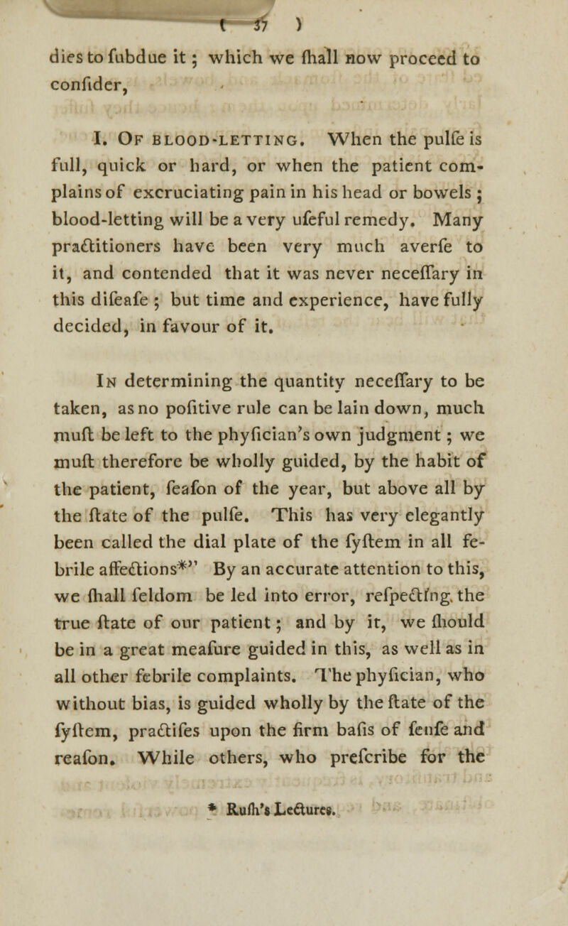 diestofubdue it; which we (hall now proceed to confidcr, I. Of blood-letting. When the pulfeis full, quick or hard, or when the patient com- plains of excruciating pain in his head or bowels ; blood-letting will be a very ufeful remedy. Many practitioners have been very much averfe to it, and contended that it was never neceflary in this difeafe ; but time and experience, have fully decided, in favour of it. In determining the quantity neceffary to be taken, as no pofitive rule can be lain down, much mufl be left to the phyfician's own judgment; we mud therefore be wholly guided, by the habit of the patient, feafon of the year, but above all by the ftate of the pulfe. This has very elegantly been called the dial plate of the fyftem in all fe- brile affe&ions* By an accurate attention to this, we (hall feldom be led into error, refpe&fng. the true ftate of our patient; and by it, we fliould be in a great meafure guided in this, as well as in all other febrile complaints. Thephyfician, who without bias, is guided wholly by theflate of the fyllem, pratYifes upon the firm bafis of fenfe and reafon. While others, who prefcribe for the * Rufh'8 Leaures.