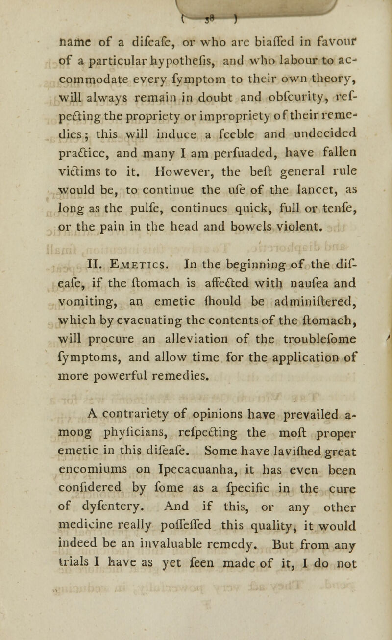 ( 3« ) name of a difeafe, or who arc biafled in favour of a particular hypothcfis, and who labour to ac- commodate every fymptom to their own theory, will always remain in doubt and obfcurtty, ref- pe&ing the propriety or impropriety of their reme- dies ; this will induce a feeble and undecided practice, and many I am perfuaded, have fallen victims to it. However, the belt general rule would be, to continue the ufe of the lancet, as long as the pulfe, continues quick, full or tenfe, or the pain in the head and bowels violent. II. Emetics. In the beginning of the dif- eafe, if the ftomach is affected witl) naufea and vomiting, an emetic mould be adminiflered, which by evacuating the contents of the ftomach, will procure an alleviation of the troublefome fymptoms, and allow time for the application of more powerful remedies. A contrariety of opinions have prevailed a- mong phyficians, refpedting the rnoft proper emetic in this difeafe. Some have lavimed great encomiums on Ipecacuanha, it has even been confidered by fome as a fpecific in the cure of dyfentery. And if this, or any other medicine really poifeffed this quality, it would indeed be an invaluable remedy. But from any