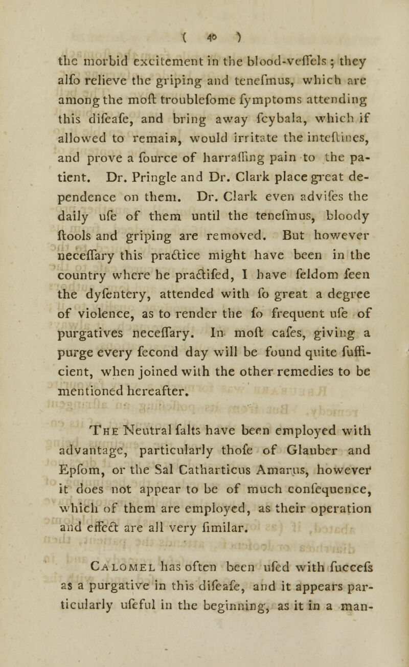 t 4& ) the morbid excitement in the blood-veflels ; they alfo relieve the griping and tenefmus, which are among the moft troublefome fymptoms attending this difeafe, and bring away fcybala, which if allowed to remain, would irritate the interlines, and prove a fource of harrafFing pain to the pa- tient. Dr. Pringle and Dr. Clark place great de- pendence on them. Dr. Clark even advifes the daily ufe of them until the tenefmus, bloody ftools and griping are removed. But however neceffary this practice might have been in the country where he pradtifed, I have feldom ken the dyfentery, attended with fo great a degree of violence, as to render the fo frequent ufe of purgatives neceffary. In moft cafes, giving a purge every fecond day will be found quite fuffi.- cient, when joined with the other remedies to be mentioned hereafter. The Neutral falts have been employed with advantage, particularly thofe of Glauber and Epfom, or the Sal Catharticus Amarus, however it does not appear to be of much confequence, which of them are employed, as their operation and eife£t are all very fimilar. Calomel has often been ufed with fuccefs as a purgative in this difeafe, and it appears par- ticularly ufeful in the beginning, as it in a man-