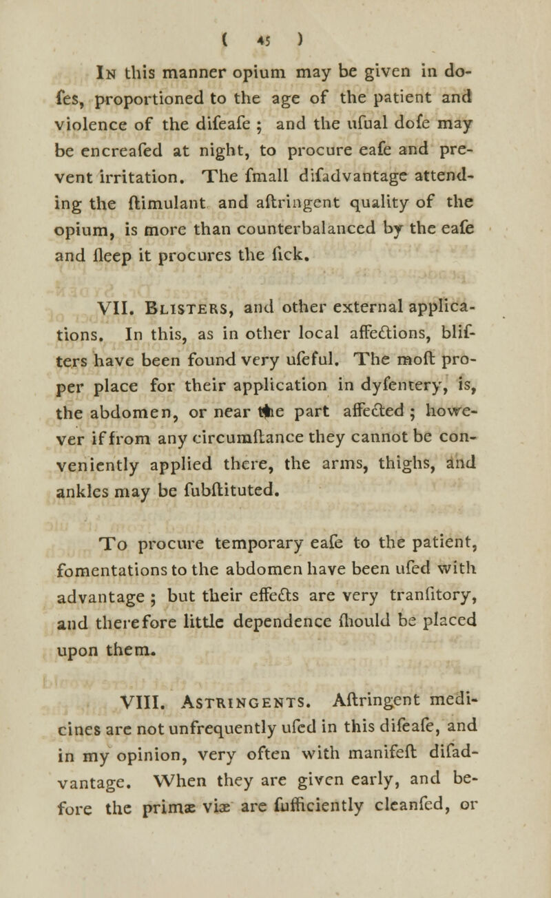 In this manner opium may be given in do- fes, proportioned to the age of the patient and violence of the difeafe ; and the ufual dofe may- be encreafed at night, to procure eafe and pre- vent irritation. The fmall difadvantage attend- ing the ftimulant and aftringcnt quality of the opium, is more than counterbalanced by the eafe and fleep it procures the fick. VII. Blisters, and other external applica- tions. In this, as in other local affections, blis- ters have been found very ufeful. The mod pro- per place for their application in dyfentery, is, the abdomen, or near tfre part affected ; howe- ver if from any circumstance they cannot be con- veniently applied there, the arms, thighs, and ankles may be fubftituted. To procure temporary eafe to the patient, fomentations to the abdomen have been ufed with advantage ; but their effects are very tranfitory, and therefore little dependence mould be placed upon them. VIII. Astringents. Aftringcnt medi- cines arc notunfrequently ufed in this difeafe, and in my opinion, very often with manifeft difad- vantage. When they are given early, and be- fore the primx viae are fufficiently clcanfed, or