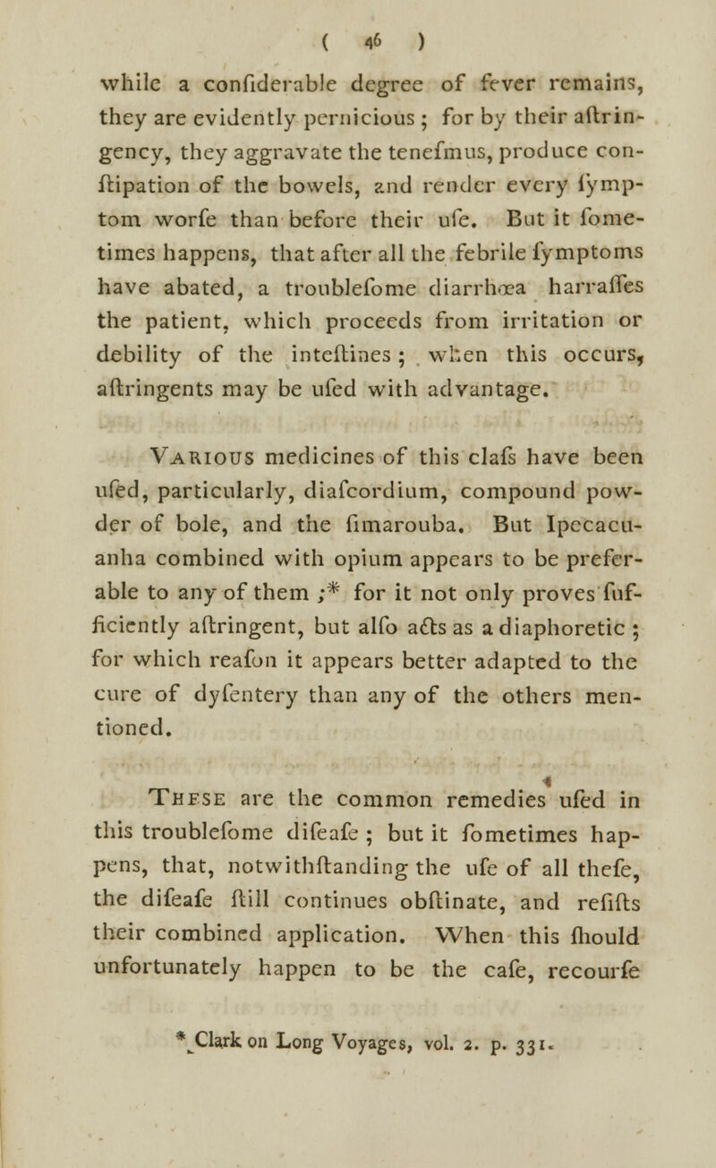 while a confiderablc degree of fever remains, they are evidently pernicious ; for by their aftrin- gency, they aggravate the tenefmus, produce con- ftipation of the bowels, and render every iymp- tom worfe than before their ufe. But it fome- tirnes happens, that after all the febrile fymptoms have abated, a troublefome diarrhoea harraflcs the patient, which proceeds from irritation or debility of the inteftines ; when this occurs, aftringents may be ufed with advantage. Various medicines of this clafs have been ufed, particularly, diafcordium, compound pow- der of bole, and the fimarouba. But Ipecacu- anha combined with opium appears to be prefer- able to any of them ;* for it not only proves fuf- ficiently aftringent, but alfo atts as a diaphoretic ; for which reafon it appears better adapted to the cure of dyfentery than any of the others men- tioned. 4 These are the common remedies ufed in this troublefome difeafe ; but it fometimes hap- pens, that, notwithstanding the ufe of all thefe, the difeafe ftill continues obflinate, and refills their combined application. When this fhould unfortunately happen to be the cafe, recourfe *^Clajk, on Long Voyages, vol. 2. p. 331.