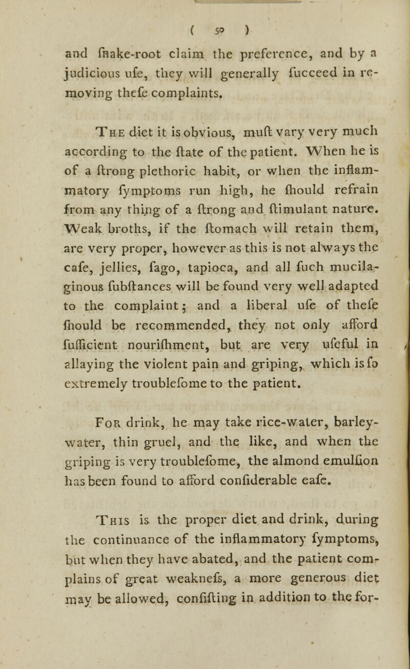 and fnake-root claim the preference, and by a judicious ufe, they will generally fucceed in re- moving thefe complaints. The diet it is obvious, muft vary very much according to the flate of the patient. When he is of a ftrong plethoric habit, or when the inflam- matory fymptoms run high, he mould refrain from any thing of a flrong and flimulant nature. Weak broths, if the ftomach will retain them, are very proper, however as this is not always the cafe, jellies, fago, tapioca, and all fuch mucila- ginous fubftances will be found very well adapted to the complaint; and a liberal ufe of thei'e mould be recommended, they not only afford fuflicient nourishment, but are very ufeful in allaying the violent pain and griping, which isfo extremely troublefome to the patient. For drink, he may take rice-water, barley- water, thin gruel, and the like, and when the griping is very troublefome, the almond emulfion has been found to afford confiderable eafe. This is the proper diet and drink, during the continuance of the inflammatory fymptoms, but when they have abated, and the patient com- plains of great weaknefs, a more generous diet may be allowed, confiding in addition to the for-