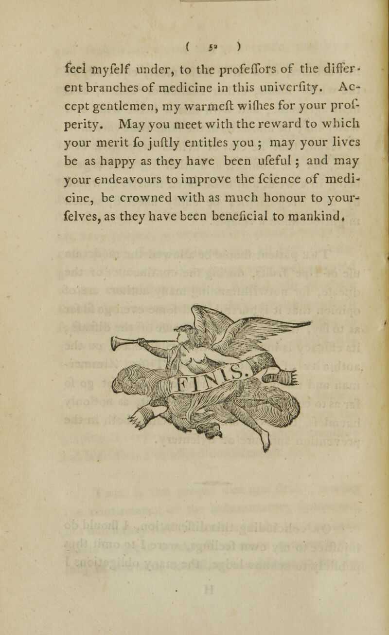 M feel myfelf under, to the profeflbrs of the differ- ent branches of medicine in this univerfity. Ac- cept gentlemen, my warmeft wiflies for your prol- perity. May you meet with the reward to which your merit fo juftly entitles you ; may your lives be as happy as they have been ufeful; and may your endeavours to improve the fcience of medi- cine, be crowned with as much honour to your- felves, as they have been beneficial to mankind, liypSS