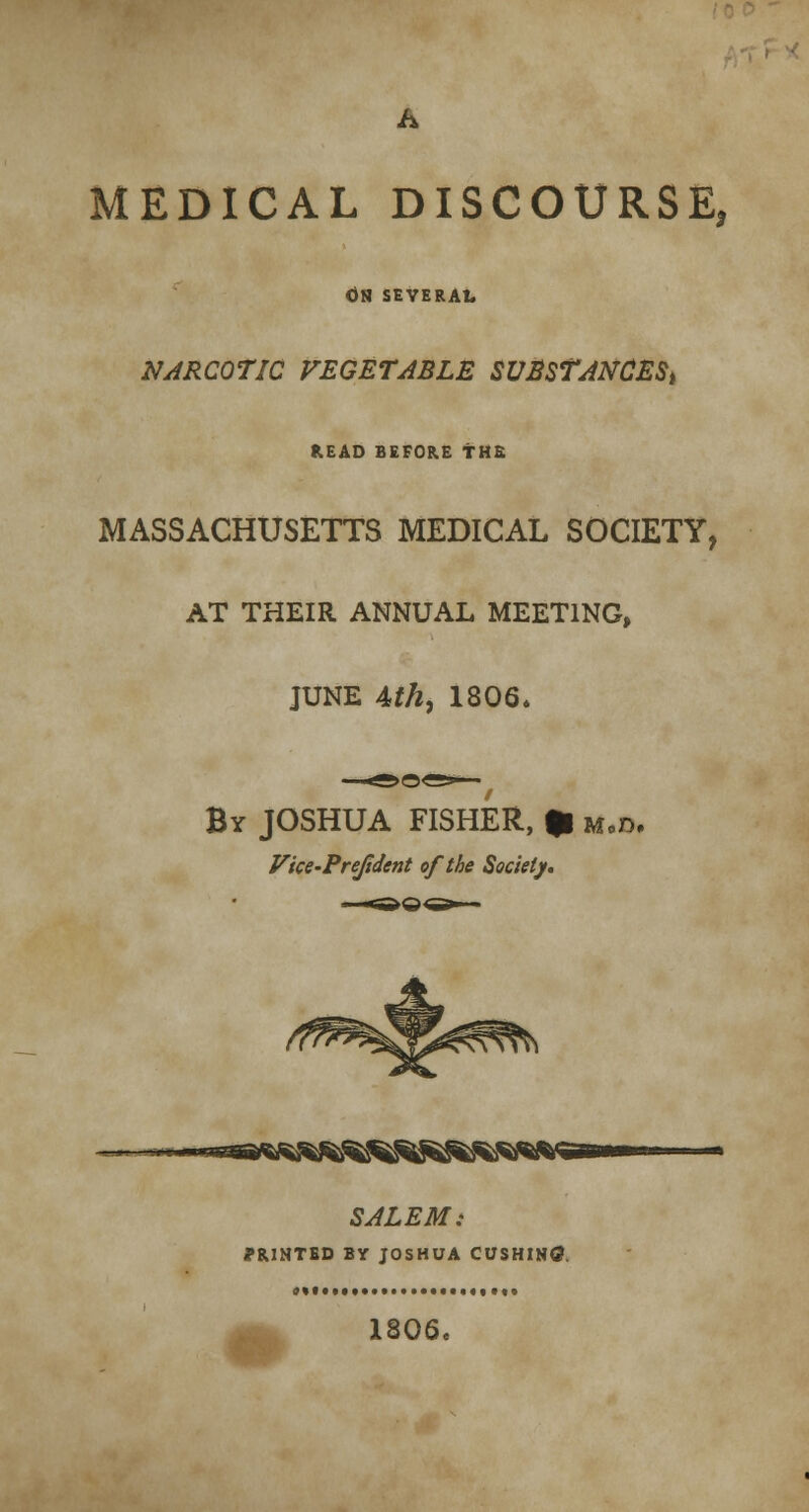 MEDICAL DISCOURSE, <JH SEVERAL NARCOTIC VEGETABLE SUBSTANCES^ READ BEFORE THE MASSACHUSETTS MEDICAL SOCIETY, AT THEIR ANNUAL MEETING, JUNE 4th, 1806. By JOSHUA FISHER, * m.d. Vice-Prejident of the Society. ~~*eaafiR8S5^$^S SALEM: PRINTED BY JOSHUA CUSHIN0. 1806.