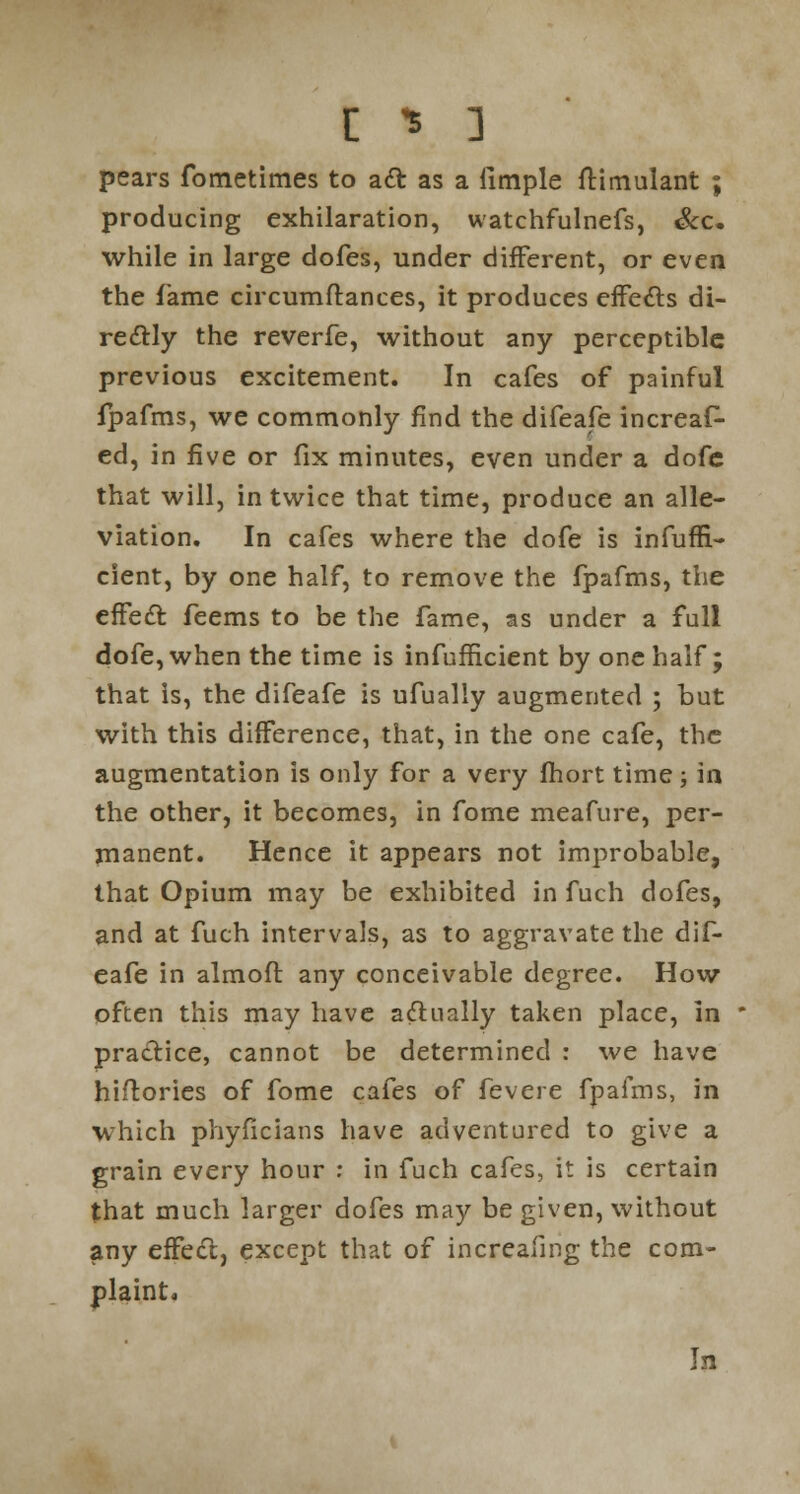 r. * ] pears fometimes to act as a ilmple ftimulant ; producing exhilaration, watchfulnefs, &c. while in large dofes, under different, or even the fame circumftances, it produces effects di- rectly the reverfe, without any perceptible previous excitement. In cafes of painful fpafms, we commonly find the difeafe increaf^ ed, in five or fix minutes, even under a dofc that will, in twice that time, produce an alle- viation. In cafes where the dofe is infufn- cient, by one half, to remove the fpafms, the effect feems to be the fame, as under a full dofe, when the time is infufficient by one half; that is, the difeafe is ufually augmented ; but with this difference, that, in the one cafe, the augmentation is only for a very fhort time; la the other, it becomes, in fome meafure, per- manent. Hence it appears not improbable, that Opium may be exhibited in fuch dofes, and at fuch intervals, as to aggravate the dif- eafe in almoft: any conceivable degree. How often this may have a&ually taken place, in practice, cannot be determined : we have hiftories of fome cafes of Severe fpafms, in which phyficians have adventured to give a grain every hour : in fuch cafes, it is certain that much larger dofes may be given, without any effect, except that of increasing the com- plaint. In