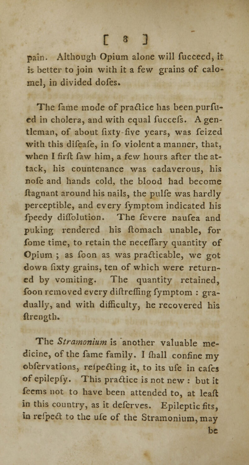 pain. Although Opium alone will fucceed, it is better to join with it a few grains of calo- mel, in divided dofes. The fame mode of practice has been purfu- ed in cholera, and with equal fuccefs. A gen- tleman, of about fixty five years, was feized with this difeafe, in fo violent a manner, that, when I firft faw him, a few hours after the at- tack, his countenance was cadaverous, his nofe and hands cold, the blood had become ftagnant around his nails, the pulfe was hardly perceptible, and every fymptom indicated his fpeedy difTolution. The fevere naufea and puking rendered his flomach unable, for fbme time, to retain the neceffary quantity of Opium ; as foon as was practicable, we got down fixty grains, ten of which were return- ed by vomiting. The quantity retained, foon removed every diftrefling fymptom : gra- dually, and with difficulty, he recovered his ftrength. The Stramonium is another valuable me- dicine, of the fame family. I fhall confine my obfervations, refpefting it, to its ufe in cafes of epilepfy. This practice is not new : but it feems not to have been attended to, at leaft in this country, as it deferves. Epileptic fits, in refpccl: to the ufe of the Stramonium, may be