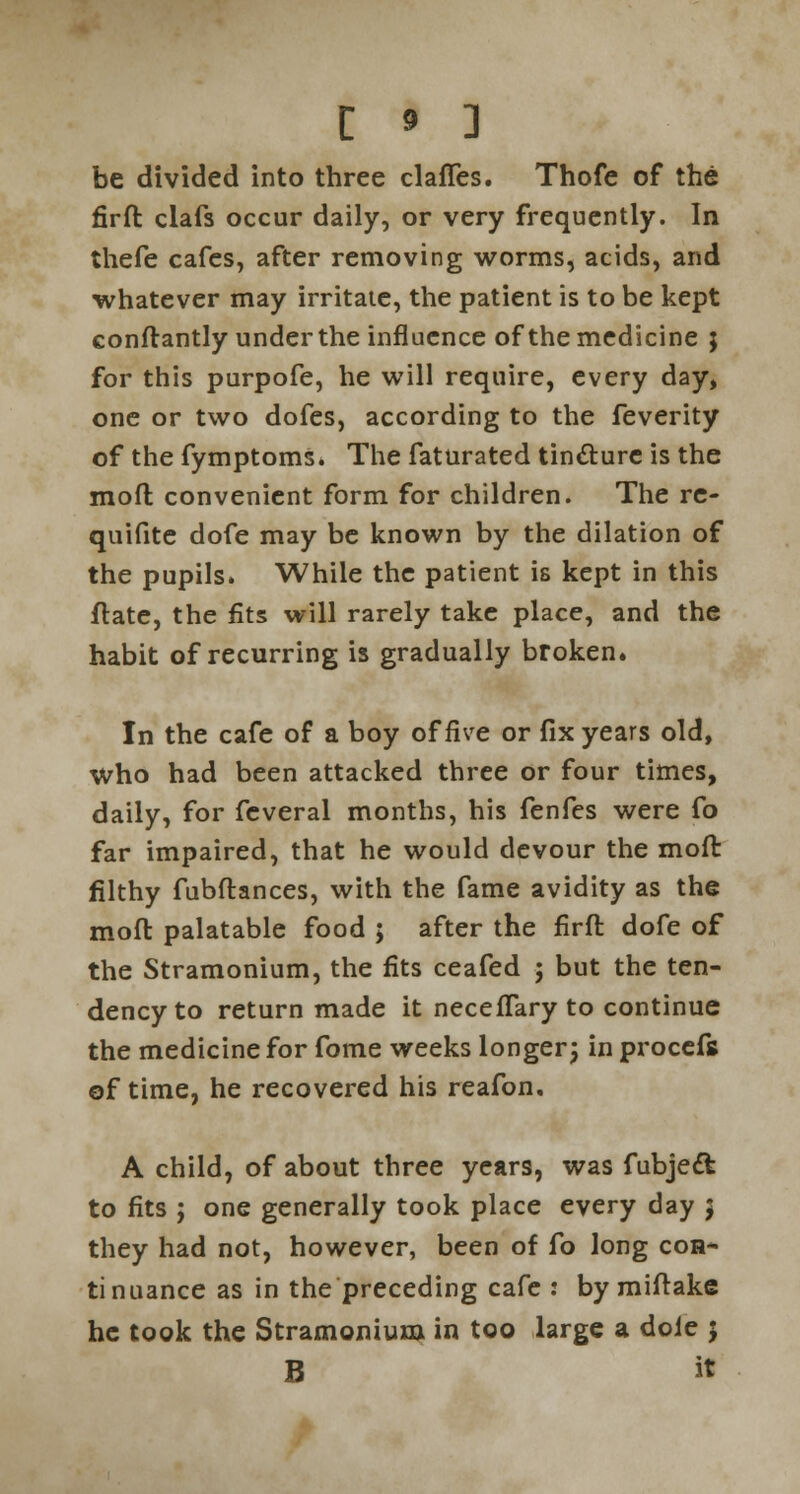 be divided into three clafTes. Thofe of the firft clafs occur daily, or very frequently. In thefe cafes, after removing worms, acids, and whatever may irritate, the patient is to be kept constantly under the influence of the medicine } for this purpofe, he will require, every day, one or two dofes, according to the feverity of the fymptoms. The faturated tincture is the mofl convenient form for children. The re- quifite dofe may be known by the dilation of the pupils. While the patient is kept in this ftate, the fits will rarely take place, and the habit of recurring is gradually broken. In the cafe of a boy of five or fix years old, Who had been attacked three or four times, daily, for feveral months, his fenfes were fo far impaired, that he would devour the moft filthy fubflances, with the fame avidity as the moft palatable food ; after the firft dofe of the Stramonium, the fits ceafed ; but the ten- dency to return made it necefTary to continue the medicine for fome weeks longer; in procefs of time, he recovered his reafon. A child, of about three years, was fubjeft to fits ; one generally took place every day 5 they had not, however, been of fo long coh* tinuance as in the preceding cafe : by miftake he took the Stramonium in too large a dole 5 B it