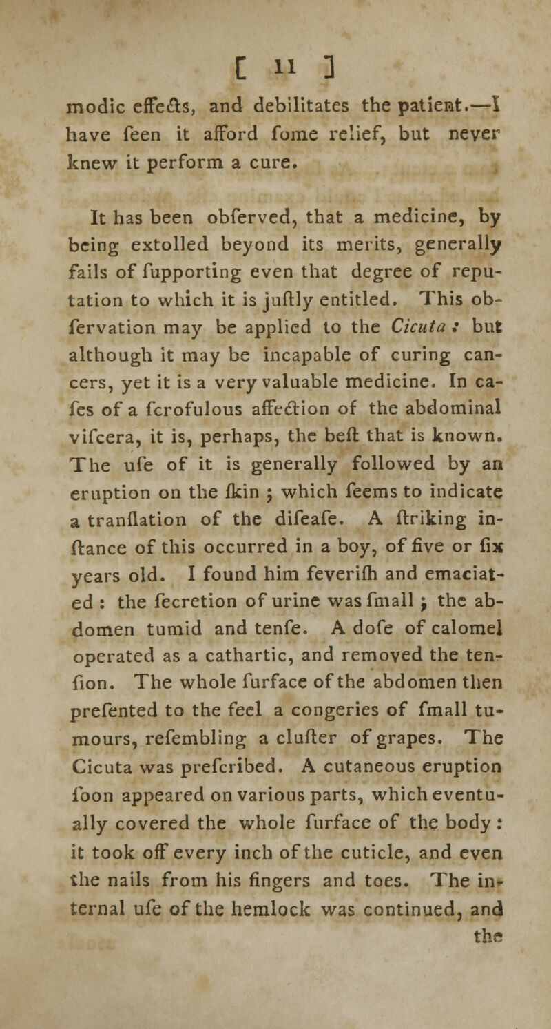 modic effefts, and debilitates the patient.—I have feen it afford fome relief, but never knew it perform a cure. It has been obferved, that a medicine, by being extolled beyond its merits, generally fails of fupporting even that degree of repu- tation to which it is juftly entitled. This ob- fervation may be applied to the Cicuta : but although it may be incapable of curing can- cers, yet it is a very valuable medicine. In ca- fes of a fcrofulous affection of the abdominal vifcera, it is, perhaps, the befl that is known. The ufe of it is generally followed by an eruption on the fkin ; which feems to indicate a tranflation of the difeafe. A ftriking in- ftance of this occurred in a boy, of five or fix years old. I found him feverifh and emaciat- ed : the fecretion of urine wasfmall j the ab- domen tumid and tenfe. A dofe of calomel operated as a cathartic, and removed the ten- fion. The whole furface of the abdomen then prefented to the feel a congeries of fmall tu- mours, refembling a clufler of grapes. The Cicuta was prefcribed. A cutaneous eruption ibon appeared on various parts, which eventu- ally covered the whole furface of the body: it took off every inch of the cuticle, and even the nails from his fingers and toes. The in- ternal ufe of the hemlock was continued, and the