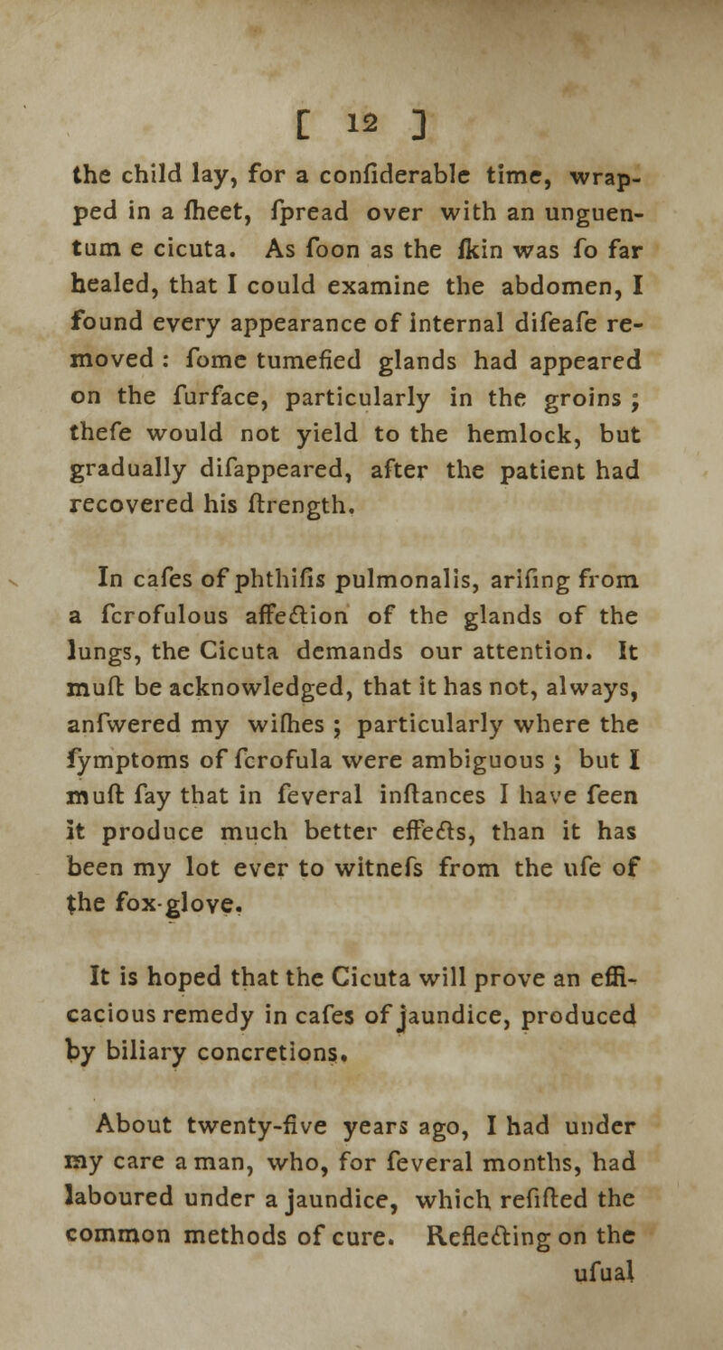 the child lay, for a confiderable time, wrap- ped in a fheet, fpread over with an unguen- tum e cicuta. As foon as the fkin was fo far healed, that I could examine the abdomen, I found every appearance of internal difeafe re- moved : fome tumefied glands had appeared on the furface, particularly in the groins ; thefe would not yield to the hemlock, but gradually difappeared, after the patient had recovered his ftrength. In cafes of phthifis pulmonalis, arifing from a fcrofulous affettion of the glands of the lungs, the Cicuta demands our attention. It muft be acknowledged, that it has not, always, anfwered my wifhes ; particularly where the fymptoms of fcrofula were ambiguous ; but I muft fay that in feveral inftances I have feen it produce much better effecls, than it has been my lot ever to witnefs from the ufe of the fox-glove. It is hoped that the Cicuta will prove an effi- cacious remedy in cafes of jaundice, produced by biliary concretions. About twenty-five years ago, I had under my care a man, who, for feveral months, had laboured under a jaundice, which refifted the common methods of cure. Reflecting on the ufual