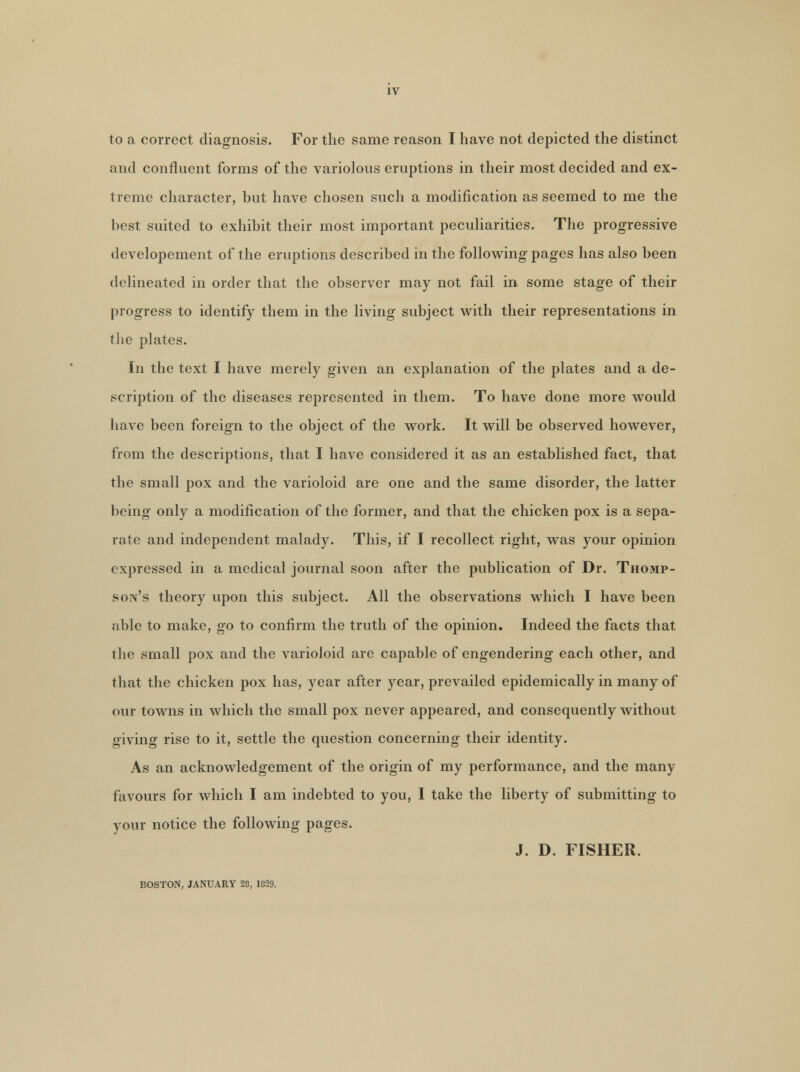 IV to a correct diagnosis. For the same reason I have not depicted the distinct and confluent forms of the variolous eruptions in their most decided and ex- treme character, but have chosen such a modification as seemed to me the best suited to exhibit their most important peculiarities. The progressive developement of the eruptions described in the following pages has also been delineated in order that the observer may not fail in some stage of their progress to identify them in the living subject with their representations in the plates. In the text I have merely given an explanation of the plates and a de- scription of the diseases represented in them. To have done more would have been foreign to the object of the work. It will be observed however, from the descriptions, that I have considered it as an established fact, that the small pox and the varioloid are one and the same disorder, the latter being only a modification of the former, and that the chicken pox is a sepa- rate and independent malady. This, if I recollect right, was your opinion expressed in a medical journal soon after the publication of Dr. Thomp- son's theory upon this subject. All the observations which I have been able to make, go to confirm the truth of the opinion. Indeed the facts that the small pox and the varioloid are capable of engendering each other, and that the chicken pox has, year after year, prevailed epidemically in many of our towns in which the small pox never appeared, and consequently without giving rise to it, settle the question concerning their identity. As an acknowledgement of the origin of my performance, and the many favours for which I am indebted to you, I take the liberty of submitting to your notice the following pages. J. D. FISHER. BOSTON, JANUARY 28, 1829.