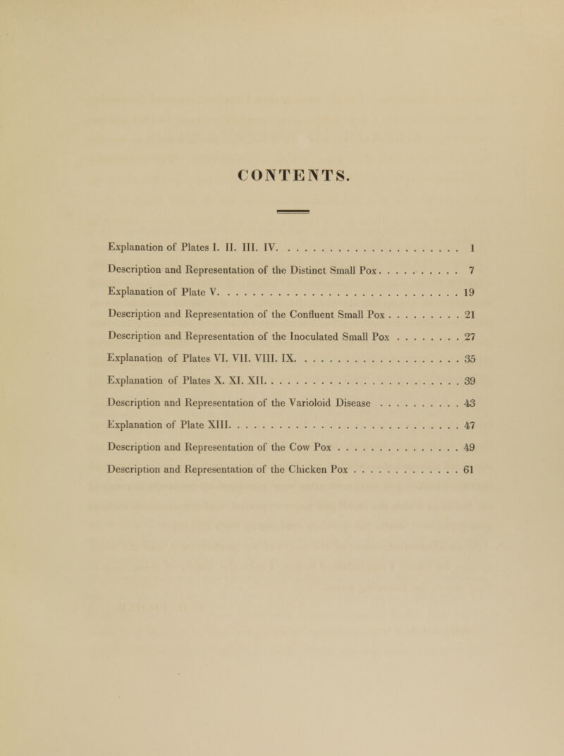 CONTENTS. Explanation of Plates I. II. III. IV 1 Description and Representation of the Distinct Small Pox 7 Explanation of Plate V 19 Description and Representation of the Confluent Small Pox 21 Description and Representation of the Inoculated Small Pox 27 Explanation of Plates VI. VII. VIII. IX 35 Explanation of Plates X. XI. XII 39 Description and Representation of the Varioloid Disease 43 Explanation of Plate XIII 47 Description and Representation of the Cow Pox 49 Description and Representation of the Chicken Pox 61