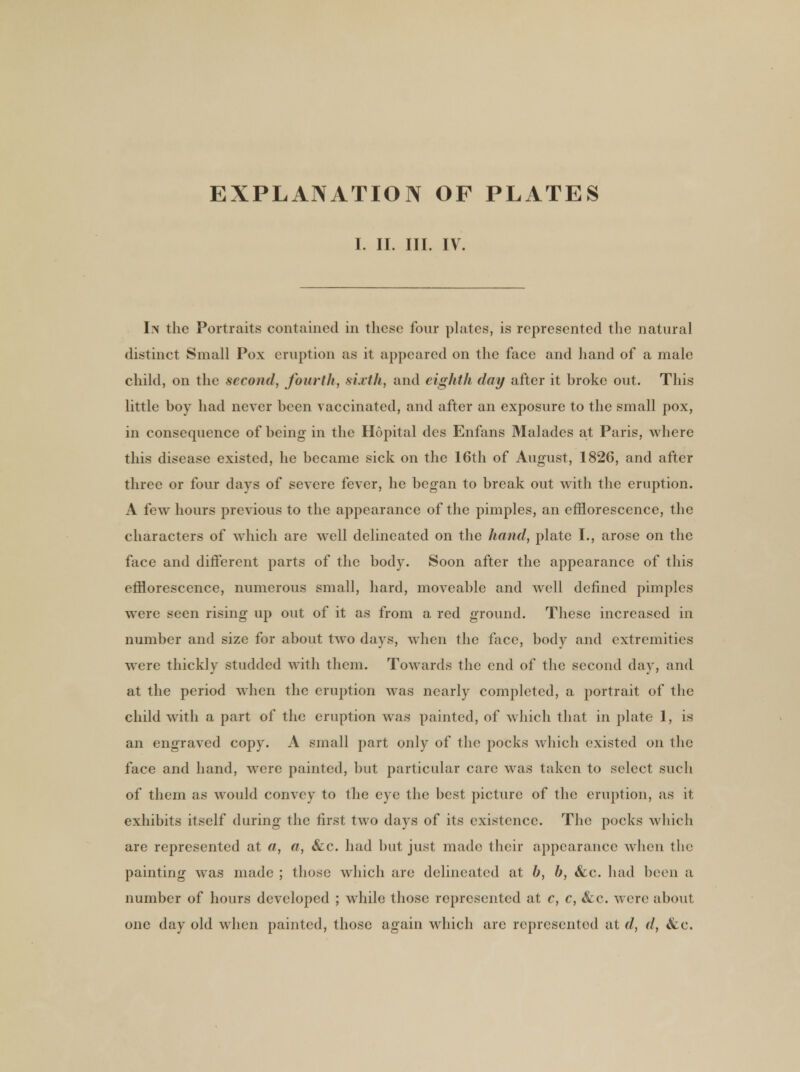 EXPLANATION OF PLATES I. II. III. IV. In the Portraits contained in these four plates, is represented the natural distinct Small Pox eruption as it appeared on the face and hand of a male child, on the second, fourth, sixth, and eighth day after it hroke out. This little boy had never been vaccinated, and after an exposure to the small pox, in consequence of being in the Hopital des Enfans Malades at Paris, where this disease existed, he became sick on the 16th of August, 1826, and after three or four days of severe fever, he began to break out with the eruption. A few hours previous to the appearance of the pimples, an efflorescence, the characters of which are well delineated on the hand, plate I., arose on the face and different parts of the body. Soon after the appearance of this efflorescence, numerous small, hard, moveable and well defined pimples were seen rising up out of it as from a red ground. These increased in number and size for about two days, when the face, body and extremities were thickly studded with them. Towards the end of the second day, and at the period when the eruption was nearly completed, a portrait of the child with a part of the eruption was painted, of which that in plate 1, is an engraved copy. A small part only of the pocks which existed on the face and hand, were painted, but particular care was taken to select such of them as would convey to the eye the best picture of the eruption, as it exhibits itself during the first two days of its existence. The pocks which are represented at a, a, &c. had but just made their appearance when the painting was made ; those which are delineated at b, b, &c. had been a number of hours developed ; while those represented at c, c, &c. were about one day old when painted, those again which are represented at d, d, &c.