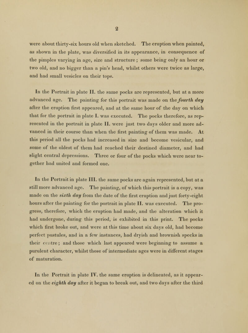 were about thirty-six hours old when sketched. The eruption when painted, as shown in the plate, was diversified in its appearance, in consequence of the pimples varying in age, size and structure ; some being only an hour or two old, and no bigger than a pin's head, whilst others were twice as large, and had small vesicles on their tops. In the Portrait in plate II. the same pocks are represented, but at a more advanced age. The painting for this portrait was made on the fourth day after the eruption first appeared, and at the same hour of the day on which that for the portrait in plate I. was executed. The pocks therefore, as rep- resented in the portrait in plate II. were just two days older and more ad- vanced in their course than when the first painting of them was made. At this period all the pocks had increased in size and become vesicular, and some of the oldest of them had reached their destined diameter, and had slight central depressions. Three or four of the pocks which were near to- gether had united and formed one. In the Portrait in plate III. the same pocks are again represented, but at a still more advanced age. The painting, of which this portrait is a copy, was made on the sixth day from the date of the first eruption and just forty-eight hours after the painting for the portrait in plate II. was executed. The pro- gress, therefore, which the eruption had made, and the alteration which it had undergone, during this period, is exhibited in this print. The pocks which first broke out, and were at this time about six days old, had become perfect pustules, and in a few instances, had dryish and brownish specks in their centre; and those which last appeared were beginning to assume a purulent character, whilst those of intermediate ages were in different stages of maturation. In the Portrait in plate IV. the same eruption is delineated, as it appear- ed on the eighth day after it began to break out, and two days after the third