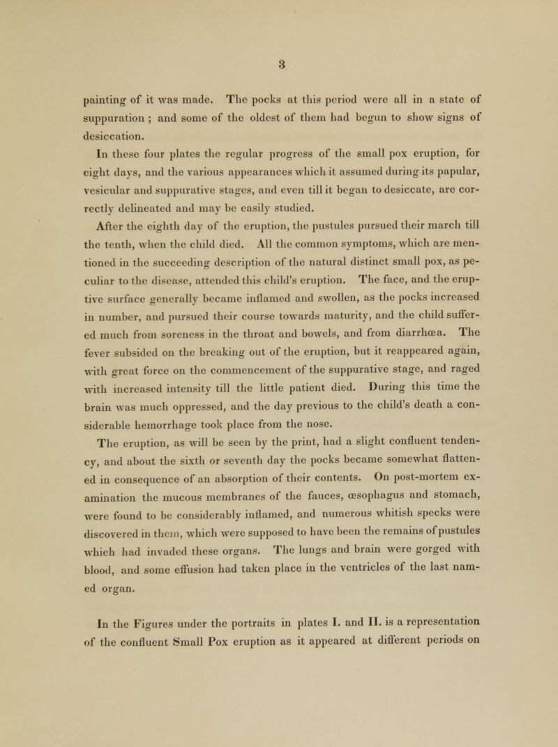 painting of it was made. The pocks at this period were all in a state of suppuration ; and some of the oldest of them had begun to show signs of desiccation. In these four plates the regular progress of the small pox eruption, for eight days, and the various appearances which it assumed during its papular, vesicular and suppurative stages, and even till it began to desiccate, are cor- rectly delineated and may be easily studied. After the eighth day of the eruption, the pustules pursued their march till the tenth, when the child died. All the common symptoms, which are men- tioned in the succeeding description of the natural distinct small pox, as pe- culiar to the disease, attended this child's eruption. The face, and the erup- tive surface generally became inflamed and swollen, as the pocks increased in number, and pursued their course towards maturity, and the child suffer- ed much from soreness in the throat and bowels, and from diarrhoea. The fever subsided on the breaking out of the eruption, but it reappeared again, with great force on the commencement of the suppurative stage, and raged with increased intensity till the little patient died. During this time the brain was much oppressed, and the day previous to the child's death a con- siderable hemorrhage took place from the nose. The eruption, as will be seen by the print, had a slight confluent tenden- cy, and about the sixth or seventh day the pocks became somewhat flatten- ed in consequence of an absorption of their contents. On post-mortem ex- amination the mucous membranes of the fauces, oesophagus and stomach, were found to be considerably inflamed, and numerous whitish specks were discovered in them, which were supposed to have been the remains of pustules which had invaded these organs. The lungs and brain were gorged with blood, and some effusion had taken place in the ventricles of the last nam- ed organ. In the Figures under the portraits in plates I. and II. is a representation of the confluent Small Pox eruption as it appeared at different periods on