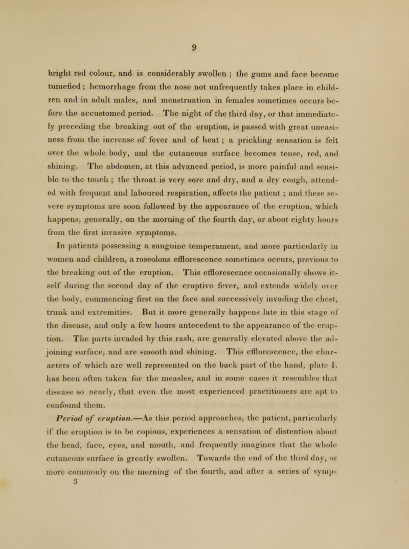 bright red colour, and is considerably swollen ; the gums and face become tumefied ; hemorrhage from the nose not unfrequently takes place in child- ren and in adult males, and menstruation in females sometimes occurs be- fore the accustomed period. The night of the third day, or that immediate- ly preceding the breaking out of the eruption, is passed with great uneasi- ness from the increase of fever and of heat ; a prickling sensation is felt over the whole body, and the cutaneous surface becomes tense, red, and shining. The abdomen, at this advanced period, is more painful and sensi- ble to the touch ; the throat is very sore and dry, and a dry cough, attend- ed with frequent and laboured respiration, affects the patient ; and these se- vere symptoms are soon followed by the appearance of the eruption, which happens, generally, on the morning of the fourth day, or about eighty hours from the first invasive symptoms. In patients possessing a sanguine temperament, and more particularly in women and children, a roseolous efflorescence sometimes occurs, previous to the breaking out of the eruption. This efflorescence occasionally shows it- self during the second day of the eruptive fever, and extends widely over the body, commencing first on the face and successively invading the chest, trunk and extremities. But it more generally happens late in this stage of the disease, and only a few hours antecedent to the appearance of the erup- tion. The parts invaded by this rash, are generally elevated above the ad- joining surface, and are smooth and shining. This efflorescence, the char- acters of which are well represented on the back part of the hand, plate I. has been often taken for the measles, and in some cases it resembles that disease so nearly, that even the most experienced practitioners are apt to confound them. Period of eruption.—As this period approaches, the patient, particularly if the eruption is to be copious, experiences a sensation of distention about the head, face, eyes, and mouth, and frequently imagines that the whole cutaneous surface is greatly swollen. Towards the end of the third day, or more commonly on the morning of the fourth, and after a series of symp- 3