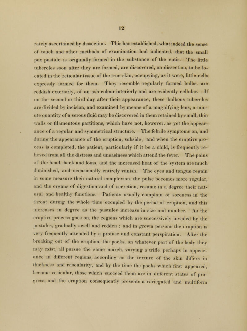 rately ascertained by dissection. This has established, what indeed the sense of touch and other methods of examination had indicated, that the small pox pustule is originally formed in the substance of the cutis. The little tubercles soon after they are formed, are discovered, on dissection, to be lo- cated in the reticular tissue of the true skin, occupying, as it were, little cells expressly formed for them. They resemble regularly formed bulbs, are reddish exteriorly, of an ash colour interiorly and are evidently cellular. If on the second or third day after their appearance, these bulbous tubercles are divided by incision, and examined by means of a magnifying lens, a min- ute quantity of a serous fluid may be discovered in them retained by small, thin walls or filamentous partitions, which have not, however, as yet the appear- ance of a regular and symmetrical structure. The febrile symptoms on, and during the appearance of the eruption, subside ; and when the eruptive pro- cess is completed, the patient, particularly if it be a child, is frequently re- lieved from all the distress and uneasiness which attend the fever. The pains of the head, back and loins, and the increased heat of the system are much diminished, and occasionally entirely vanish. The eyes and tongue regain in some measure their natural complexion, the pulse becomes more regular, and the organs of digestion and of secretion, resume in a degree their nat- ural and healthy functions. Patients usually complain of soreness in the throat during the whole time occupied by the period of eruption, and this increases in degree as the pustules increase in size and number. As the eruptive process goes on, the regions which are successively invaded by the pustules, gradually swell and redden ; and in grown persons the eruption is very frequently attended by a profuse and constant perspiration. After the breaking out of the eruption, the pocks, on whatever part of the body they may exist, all pursue the same march, varying a trifle perhaps in appear- ance in different regions, according as the texture of the skin differs in thickness and vascularity, and by the time the pocks which first appeared, become vesicular, those which succeed them are in different states of pro- gress, and the eruption consequently presents a variegated and multiform