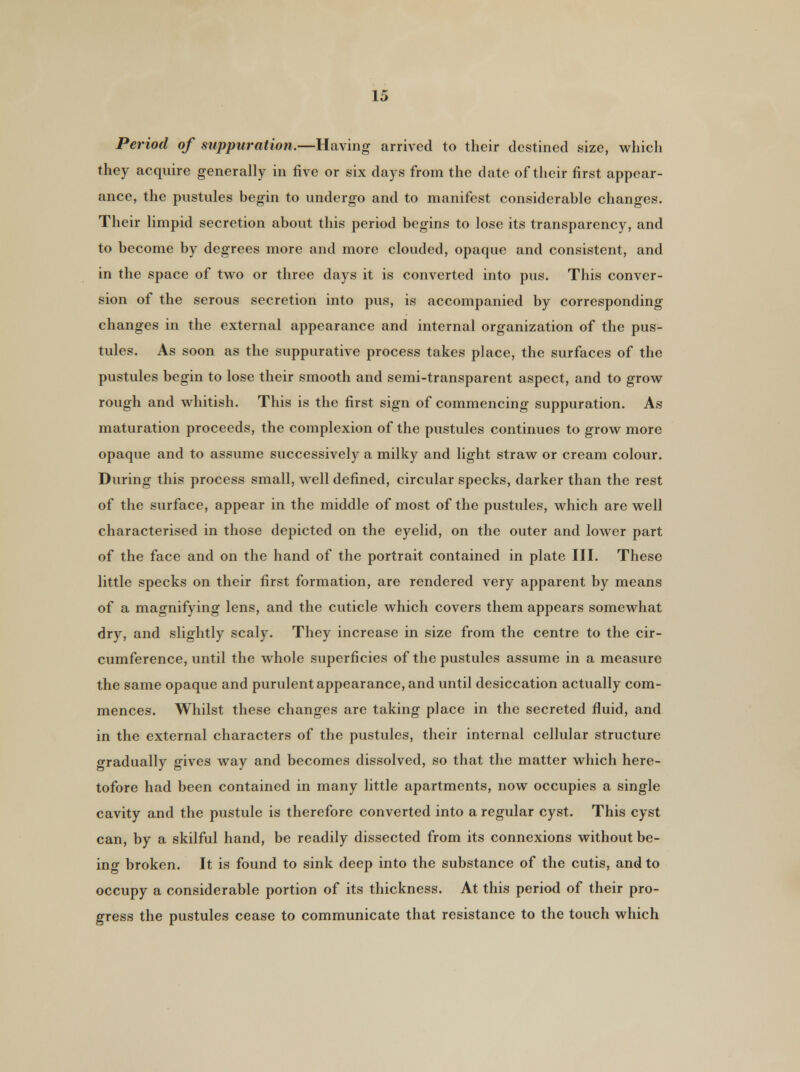 Period of suppuration.—Having arrived to their destined size, which they acquire generally in five or six days from the date of their first appear- ance, the pustules begin to undergo and to manifest considerable changes. Their limpid secretion about this period begins to lose its transparency, and to become by degrees more and more clouded, opaque and consistent, and in the space of two or three days it is converted into pus. This conver- sion of the serous secretion into pus, is accompanied by corresponding changes in the external appearance and internal organization of the pus- tules. As soon as the suppurative process takes place, the surfaces of the pustules begin to lose their smooth and semi-transparent aspect, and to grow rough and whitish. This is the first sign of commencing suppuration. As maturation proceeds, the complexion of the pustules continues to grow more opaque and to assume successively a milky and light straw or cream colour. During this process small, well defined, circular specks, darker than the rest of the surface, appear in the middle of most of the pustules, which are well characterised in those depicted on the eyelid, on the outer and lower part of the face and on the hand of the portrait contained in plate III. These little specks on their first formation, are rendered very apparent by means of a magnifying lens, and the cuticle which covers them appears somewhat dry, and slightly scaly. They increase in size from the centre to the cir- cumference, until the whole superficies of the pustules assume in a measure the same opaque and purulent appearance, and until desiccation actually com- mences. Whilst these changes are taking place in the secreted fluid, and in the external characters of the pustules, their internal cellular structure gradually gives way and becomes dissolved, so that the matter which here- tofore had been contained in many little apartments, now occupies a single cavity and the pustule is therefore converted into a regular cyst. This cyst can, by a skilful hand, be readily dissected from its connexions without be- ing broken. It is found to sink deep into the substance of the cutis, and to occupy a considerable portion of its thickness. At this period of their pro- gress the pustules cease to communicate that resistance to the touch which