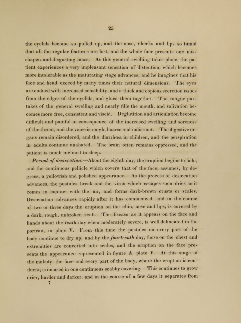 the eyelids become so puffed up, and the nose, cheeks and lips so tumid that all the regular features are lost, and the whole face presents one mis- shapen and disgusting mass. As this general swelling takes place, the pa- tient experiences a very unpleasant sensation of distention, which becomes more intolerable as the maturating stage advances, and he imagines that his face and head exceed by many times their natural dimensions. The eyes are endued with increased sensibility, and a thick and copious secretion issues from the edges of the eyelids, and glues them together. The tongue par- takes of the general swelling and nearly fills the mouth, and salivation be- comes more free, consistent and viscid. Deglutition and articulation become difficult and painful in consequence of the increased swelling and soreness of the throat, and the voice is rough, hoarse and indistinct. The digestive or- gans remain disordered, and the diarrhoea in children, and the perspiration in adults continue unabated. The brain often remains oppressed, and the patient is much inclined to sleep. Period of desiccation.—About the eighth day, the eruption begins to fade, and the continuous pellicle which covers that of the face, assumes, by de- grees, a yellowish and polished appearance. As the process of desiccation advances, the pustules break and the virus which escapes soon dries as it comes in contact with the air, and forms dark-brown crusts or scales. Desiccation advances rapidly after it has commenced, and in the course of two or three days the eruption on the chin, nose and lips, is covered by a dark, rough, unbroken scab. The disease as it appears on the face and hands about the tenth day when moderately severe, is well delineated in the portrait, in plate V. From this time the pustules on every part, of the body continue to dry up, and by the fourteenth day, those on the chest and extremities are converted into scales, and the eruption on the face pre- sents the appearance represented in figure A, plate V. At this stage of the malady, the face and every part of the body, where the eruption is con- fluent, is incased in one continuous scabby covering. This continues to grow drier, harder and darker, and in the course of a few days it separates from