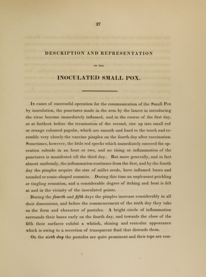 DESCRIPTION AND REPRESENTATION INOCULATED SMALL POX. In cases of successful operation for the communication of the Small Pox by inoculation, the punctures made in the arm by the lancet in introducing the virus become immediately inflamed, and in the course of the first day, or at furthest before the termination of the second, rise up into small red or orange coloured papulae, which are smooth and hard to the touch and re- semble very closely the vaccine pimples on the fourth day after vaccination. Sometimes, however, the little red specks which immediately succeed the op- eration subside in an hour or two, and no rising or inflammation of the punctures is manifested till the third day. But more generally, and in fact almost uniformly, the inflammation continues from the first, and by the fourth day the pimples acquire the size of millet seeds, have inflamed bases and rounded or conic-shaped summits. During this time an unpleasant prickling or tingling sensation, and a considerable degree of itching and heat is felt at and in the vicinity of the inoculated points. During the fourth and fifth days the pimples increase considerably in all their dimensions, and before the commencement of the sixth day they take on the form and character of pustules. A bright circle of inflammation surrounds their bases early on the fourth day, and towards the close of the fifth their surfaces exhibit a whitish, shining and vesicular appearance which is owing to a secretion of transparent fluid that distends them. On the sixth day the pustules are quite prominent and their tops are con-