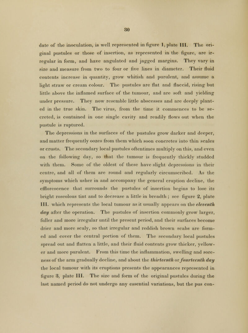 date of the inoculation, is well represented in figure 1, plate III. The ori- ginal pustules or those of insertion, as represented in the figure, are ir- regular in form, and have angulated and jagged margins. They vary in size and measure from two to four or five lines in diameter. Their fluid contents increase in quantity, grow whitish and purulent, and assume a light straw or cream colour. The pustules are flat and flaccid, rising but little above the inflamed surface of the tumour, and are soft and yielding under pressure. They now resemble little abscesses and are deeply plant- ed in the true skin. The virus, from the time it commences to be se- creted, is contained in one single cavity and readily flows out when the pustule is ruptured. The depressions in the surfaces of the pustules grow darker and deeper, and matter frequently oozes from them which soon concretes into thin scales or crusts. The secondary local pustules oftentimes multiply on this, and even on the following day, so that the tumour is frequently thickly studded with them. Some of the oldest of these have slight depressions in their centre, and all of them are round and regularly circumscribed. As the symptoms which usher in and accompany the general eruption decline, the efflorescence that surrounds the pustules of insertion begins to lose its bright roseolous tint and to decrease a little in breadth ; see figure 2, plate III. which represents the local tumour as it usually appears on the eleventh day after the operation. The pustules of insertion commonly grow larger, fuller and more irregular until the present period, and their surfaces become drier and more scaly, so that irregular and reddish brown scabs are form- ed and cover the central portion of them. The secondary local pustules spread out and flatten a little, and their fluid contents grow thicker, yellow- er and more purulent. From this time the inflammation, swelling and sore- ness of the arm gradually decline, and about the thirteenth or fourteenth day the local tumour with its eruptions presents the appearances represented in figure 3, plate HI. The size and form of the original pustules during the last named period do not undergo any essential variations, but the pus con-