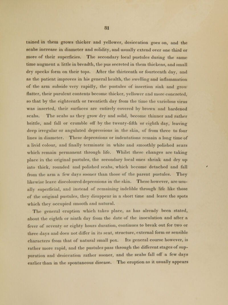 tained in them grows thicker and yellower, desiccation goes on, and the scabs increase in diameter and solidity, and usually extend over one third or more of their superficies. The secondary local pustules during the same time augment a little in breadth, the pus secreted in them thickens, and small dry specks form on their tops. After the thirteenth or fourteenth day, and as the patient improves in his general health, the swelling and inflammation of the arm subside very rapidly, the pustules of insertion sink and grow flatter, their purulent contents become thicker, yellower and more concreted, so that by the eighteenth or twentieth day from the time the variolous virus was inserted, their surfaces are entirely covered by brown and hardened scabs. The scabs as they grow dry and solid, become thinner and rather brittle, and fall or crumble off by the twenty-fifth or eighth day, leaving deep irregular or angulated depressions in the skin, of from three to four lines in diameter. These depressions or indentations remain a long time of a livid colour, and finally terminate in white and smoothly polished scars which remain permanent through life. Whilst these changes are taking place in the original pustules, the secondary local ones shrink and dry up into thick, rounded and polished scabs, which become detached and fall from the arm a few days sooner than those of the parent pustules. They likewise leave discoloured depressions in the skin. These however, are usu- ally superficial, and instead of remaining indelible through life like those of the original pustules, they disappear in a short time and leave the spots which they occupied smooth and natural. The general eruption which takes place, as has already been stated, about the eighth or ninth day from the date of the inoculation and after a fever of seventy or eighty hours duration, continues to break out for two or three days and does not differ in its seat, structure, external form or sensible characters from that of natural small pox. Its general course however, is rather more rapid, and the pustules pass through the different stages of sup- puration and desiccation rather sooner, and the scabs fall off a few days earlier than in the spontaneous disease. The eruption as it usually appears