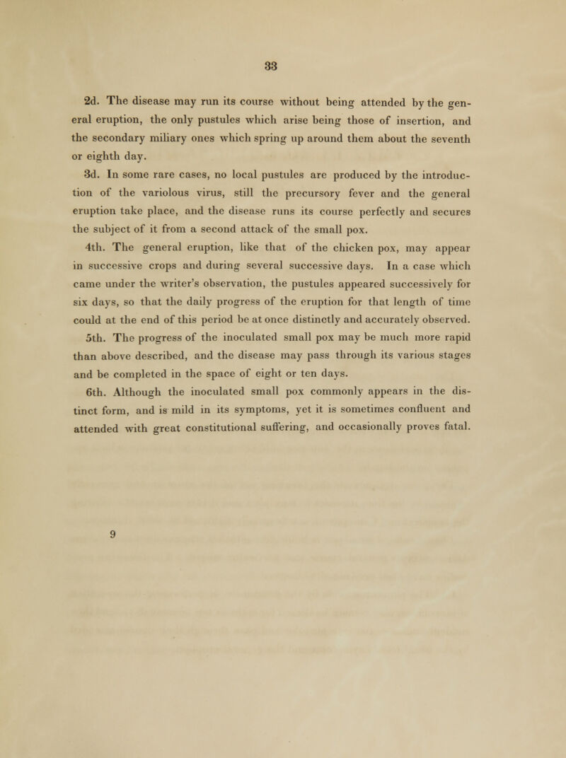 2d. The disease may run its course without being attended by the gen- eral eruption, the only pustules which arise being those of insertion, and the secondary miliary ones which spring up around them about the seventh or eighth day. 3d. In some rare cases, no local pustules are produced by the introduc- tion of the variolous virus, still the precursory fever and the general eruption take place, and the disease runs its course perfectly and secures the subject of it from a second attack of the small pox. 4th. The general eruption, like that of the chicken pox, may appear in successive crops and during several successive days. In a case which came under the writer's observation, the pustules appeared successively for six days, so that the daily progress of the eruption for that length of time could at the end of this period be at once distinctly and accurately observed. 5th. The progress of the inoculated small pox may be much more rapid than above described, and the disease may pass through its various stages and be completed in the space of eight or ten days. 6th. Although the inoculated small pox commonly appears in the dis- tinct form, and is mild in its symptoms, yet it is sometimes confluent and attended with great constitutional suffering, and occasionally proves fatal.