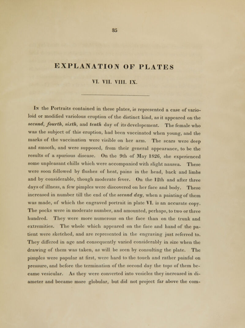 EXPLANATION OF PLATES VI. VII. VIII. IX. In the Portraits contained in these plates, is represented a case of vario- loid or modified variolous eruption of the distinct kind, as it appeared on the second, fourth, sixth, and tenth day of its developement. The female who was the subject of this eruption, had been vaccinated when young, and the marks of the vaccination were visible on her arm. The scars were deep and smooth, and were supposed, from their general appearance, to be the results of a spurious disease. On the 9th of May 1826, she experienced some unpleasant chills which were accompanied with slight nausea. These were soon followed by flushes of heat, pains in the head, back and limbs and by considerable, though moderate fever. On the 12th and after three days of illness, a few pimples were discovered on her face and body. These increased in number till the end of the second day, when a painting of them was made, of which the engraved portrait in plate VI. is an accurate copy. The pocks were in moderate number, and amounted, perhaps, to two or three hundred. They were more numerous on the face than on the trunk and extremities. The whole which appeared on the face and hand of the pa- tient were sketched, and are represented in the engraving just referred to. They differed in age and consequently varied considerably in size when the drawing of them was taken, as will be seen by consulting the plate. The pimples were papular at first, were hard to the touch and rather painful on pressure, and before the termination of the second day the tops of them be- came vesicular. As they were converted into vesicles they increased in di- ameter and became more globular, but did not project far above the com-