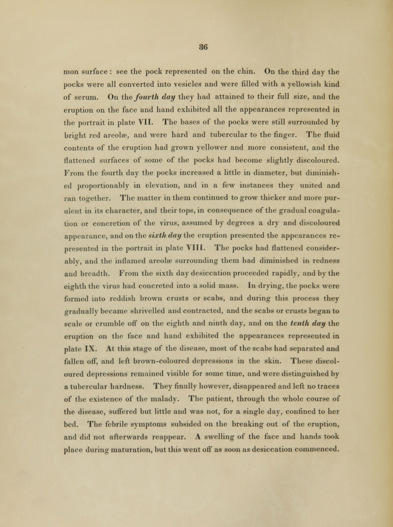 mon surface : see the pock represented on the chin. On the third day the pocks were all converted into vesicles and were filled with a yellowish kind of serum. On the fourth day they had attained to their full size, and the eruption on the face and hand exhibited all the appearances represented in the portrait in plate VII. The bases of the pocks were still surrounded by bright red areolae, and were hard and tubercular to the finger. The fluid contents of the eruption had grown yellower and more consistent, and the flattened surfaces of some of the pocks had become slightly discoloured. From the fourth day the pocks increased a little in diameter, but diminish- ed proportionably in elevation, and in a few instances they united and ran together. The matter in them continued to grow thicker and more pur- ulent in its character, and their tops, in consequence of the gradual coagula- tion or concretion of the virus, assumed by degrees a dry and discoloured appearance, and on the sixth day the eruption presented the appearances re- presented in the portrait in plate VIII. The pocks had flattened consider- ably, and the inflamed areolae surrounding them had diminished in redness and breadth. From the sixth day desiccation proceeded rapidly, and by the eighth the virus had concreted into a solid mass. In drying, the pocks were formed into reddish brown crusts or scabs, and during this process they gradually became shrivelled and contracted, and the scabs or crusts began to scale or crumble off on the eighth and ninth day, and on the tenth day the eruption on the face and hand exhibited the appearances represented in plate IX. At this stage of the disease, most of the scabs had separated and fallen off, and left brown-coloured depressions in the skin. These discol- oured depressions remained visible for some time, and were distinguished by a tubercular hardness. They finally however, disappeared and left no traces of the existence of the malady. The patient, through the whole course of the disease, suffered but little and was not, for a single day, confined to her bed. The febrile symptoms subsided on the breaking out of the eruption, and did not afterwards reappear. A swelling of the face and hands took place during maturation, but this went off as soon as desiccation commenced.